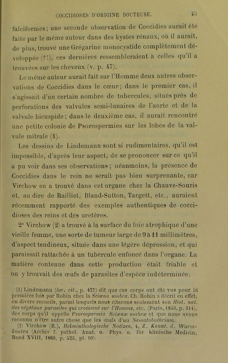 4 b falcit'ormes ; une seconde observation de Coccidies aurait été faite par le même auteur dans des kystes rénaux, où il aurait, de plus, trouvé uneGrégarine monocystide complètement dé- veloppée (? 1), ces dernières ressembleraient à celles qu’il a trouvées sur les cheveux (v. p. 47). Le même auteur aurait fait sur l’Homme deux autres obser- vations de Coccidies dans le cœur; dans le premier cas, il s'agissait d'un certain nombre de tubercules, situés près do perforations des valvules semi-lunaires de l’aorte et de la valvule bicuspide ; dans le deuxième cas. il aurait rencontré une petite colonie de Psorospermies sur les lobes de la val- vule mitrale (1). Les dessins de Lindemann sont si rudimentaires, qu’il est impossible, d’après leur aspect, de se prononcer sur ce qu’il a pu voir dans ses observations ; néanmoins, la présence de Coccidies dans le rein ne serait pas bien surprenante, car Virchow en a trouvé dans cet organe chez la Chauve-Souris et, au dire de Railliet, Bland-Sutton, Targett, etc., auraient récemment rapporté des exemples authentiques de cocci- dioses des reins et des uretères. 2° Virchow (2) a trouvé à la surface du foie atrophique d’une vieille femme, Une sorte de tumeur large de 9àll millimètres, d’aspect tendineux, située dans une légère dépression, et qui paraissait rattachée à un tubercule enfoncé dans l’organe. La matière contenue dans cette production était friable et on y trouvait dos œufs de parasites d’espèce indéterminée. (1) Lindemann [toc. cit., p. 427) dit que Cos corps ont été vus pour ld première fois par Robin chez la Sciæna timbra. Ch. Robin a décrit en effet; en divers recueils, parmi lesquels nous citerons seulement son llist. nal. des vér/étaux parasites qui croissent sur VHomme, etc. (Paris, 1853, p. 314), des corps qu’il appelle Psorospermia Sci.rnæ timbra; et que nous avons reconnu n’étre autre chose que les œufs d’uu Nenlalobol/irium; (2) Virchow (R.), Ilelminthologische Notizen, 4, Z. Kennt. d. Wurni- , tcnolcn (Archiv f. palhol. Anal. u. Phys. u. fttr klinische Medicin, Band XVIII, 1860. p. 523, pl. 10).
