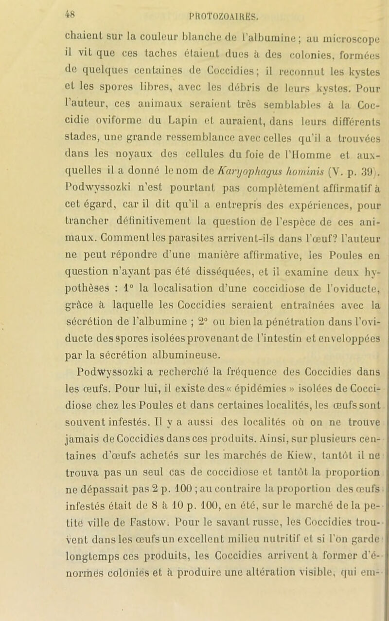 chaient sur la couleur blanche de l’albumine; au microscope il vil que ces taches étaient dues à des colonies, formées île quelques centaines île Coccidies; il reconnut les kystes et les spores libres, avec les débris de leurs kystes. Pour l’auteur, ces animaux seraient très semblables à la Coc- cidie oviforme du Lapin et auraient, dans leurs différents stades, une grande ressemblance avec celles qu’il a trouvées dans les noyaux des cellules du foie de l’Homme et aux- quelles il a donné le nom de Kanjophagus hominis (V. p. 39). Podwvssozki n’est pourtant pas complètement affirmatif à cet égard, car il dit qu’il a entrepris des expériences, pour trancher définitivement la question de l’espèce de ces ani- maux. Gomment les parasites arrivent-ils dans l’œuf? l’auteur ne peut répondre d’une manière affirmative, les Poules en question n’ayant pas été disséquées, et il examine deux hy- pothèses : 1° la localisation d’une coccidiose de l’oviducte, grâce à laquelle les Coccidies seraient entraînées avec la sécrétion de l’albumine ; 2° ou bien la pénétration dans l’ovi- ducte des spores isolées provenant de l’intestin et enveloppées par la sécrétion albumineuse. Podwyssozki a recherché la fréquence des Coccidies dans les œufs. Pour lui, il existe des« épidémies » isolées de Cocci- diose chez les Poules et dans certaines localités, les œufs sont souvent infestés. Il y a aussi des localités où on ne trouve jamais de Coccidies dans ces produits. Ainsi, sur plusieurs cen- taines d’œufs achetés sur les marchés de Kiew, tantôt il ne trouva pas un seul cas de coccidiose et tantôt la proportion ne dépassai t pas 2 p. 10Ü ; au contraire la proportion des œufs infestés était de 8 à 10 p. 100, en été, sur le marché de la pe- tité ville de Fastow. Pour le savant russe, les Coccidies trou- vent dans les œufs un excellent milieu nutritif cl si l’on garde longtemps ces produits, les Coccidies arrivent à former d'é- normës colriniës et à produire une altération visible, qui em-