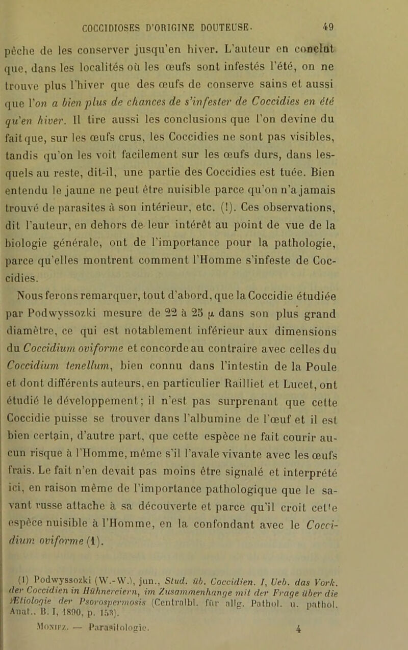 pêche de les conserver jusqu’en hiver. L'auteur en conclut que, dans les localités où les œufs sont infestés l’été, on ne trouve plus l’hiver que des œufs de conserve sains et aussi que l’on a bien plus de chances de s’infester de Coccidies en été qu'en hiver. Il tire aussi les conclusions que l'on devine du fait que, sur les œufs crus, les Coccidies ne sont pas visibles, tandis qu’on les voit facilement sur les œufs durs, dans les- quels au reste, dit-il, une partie des Coccidies est tuée. Bien entendu le jaune ne peut être nuisible parce qu’on n’a jamais trouvé de parasites à son intérieur, etc. (!). Ces observations, dit l’auteur, en dehors de leur intérêt au point de vue de la biologie générale, ont de l’importance pour la pathologie, parce qu’elles montrent comment l’Homme s’infeste de Coc- cidies. Nous ferons remarquer, tout d’abord, que laCoccidie étudiée par Podwvssozki mesure de 22 à 25 g dans son plus grand diamètre, ce qui est notablement inférieur aux dimensions du Coccidium oviforme et concorde au contraire avec celles du Coccidium tenellum, bien connu dans l’intestin de la Poule et dont différents auteurs, en particulier Railliet et Lucet, ont étudié le développement; il n’est pas surprenant que cette Coccidie puisse se trouver dans l’albumine de l'œuf et il est bien certain, d’autre part, que cette espèce ne fait courir au- cun risque à l’Homme, même s'il l’avale vivante avec les œufs frais. Le fait n’en devait pas moins être signalé et interprété ici, en raison même de l’importance pathologique que le sa- vant russe attache à sa découverte et parce qu’il croit celle espèce nuisible à l’Homme, en la confondant avec le Cocci- dium oviforme (1). (1) Podwyssozki (W.-VV.l, jnn., Stud. ilb. Coccidien. /, Ueb. das York, der Coccidien in Hilhnereiern, im Zusammenhange mit dur Fraye ilber die Ætiologie der Psoi'ospermosis (Centrnlbl. fur ail-. Pathol, n. nathol Anat.. B. I, 1800, p. 158). Moxipz. — Parasitologie. 4