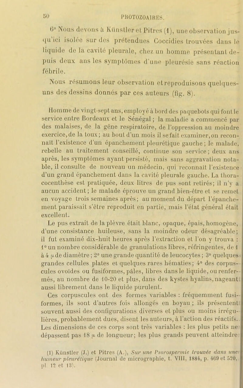 t)° Nous devons ù Kflnstlerel Pitres (1), une observation jus- i|ii ici isolée sur des prétendues Coccidies trouvées dans le Iit[uide de la cavité pleurale, chez un homme présentant de- puis deux ans les symptômes d’une pleurésie sans réaction fébrile. Nous résumons leur observation et reproduisons quelques- uns des dessins donnés par ces auteurs (fig. 8). Homme de vingt-sept ans, employé à bord des paquebots qui font le service entre Bordeaux et le Sénégal ; la maladie a commencé par des malaises, de la gène respiratoire, de l’oppression au moindre exercice,de la toux; au boutd’un mois il se l’ait examiner,on recon- naît l’existence d un épanchement pleurétique gauche; le malade, rebelle au traitement conseillé, continue son service; deux ans après, les symptômes ayant persisté, mais sans aggravation nota- ble, il consulte de nouveau un médecin, qui reconnaît l’existence d’un grand épanchement dans la cavité pleurale gauche. La Ihora- cocenthèse est pratiquée, deux litres de pus sont retirés; il n’y a aucun accident; le malade éprouve un grand bien-être et se remet en voyage trois semaines après ; au moment du départ l’épanche- ment paraissait s’ètre reproduit en partie, mais l’état général était excellent. Le pus extrait de la plèvre était blanc, opaque, épais, homogène, d’une consistance huileuse, sans la moindre odeur désagréable; il fut examiné dix-huit heures après l’extraction et l’on y trouva : 1° un nombre considérable de granulations libres, réfringentes, de I à4 g de diamètre; 2° une grande quantité de leucocytes ; 3° quelques' grandes cellules piales et quelques rares hématies; 4° des corpus- cules ovoïdes ou fusiformes, pâles, libres dans le liquide, ou renfer- més, au nombre de 10-20 et plus, dans des kystes hyalins,nageant: aussi librement dans le liquide purulent. Ces corpuscules ont des formes variables : fréquemment fusi- formes, ils sont d’autres fois allongés en boyau ; ils présentent souvent aussi des configurations diverses et plus ou moins irrégu- lières, probablement dues, disent les auteurs, à l’action des réactifs.. Les dimensions de ces corps sont très variables : les plus petits ne dépassent pas 18 u. de longueur; les plus grands peuvent atteindre (I) Künstler (J.) et Pitres (A.), Sur une Psorospermie trouvée dans une■ humeur pleurétique (Journal de micrographie, t. VIII, 1884, p. 409 et 520, pl 12 et 131.