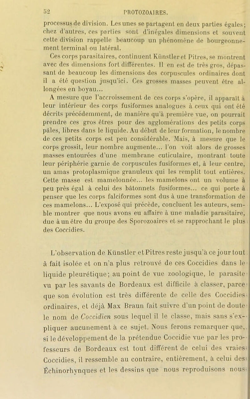 processus de division. Les unes se partagent en deux parties égales; chez d’autres, ces parties sont d’inégales dimensions et souvent cette division rappelle beaucoup un phénomène de bourgeonne- ment terminal ou latéral. Ces corps parasitaires, continuent Künstleret Pitres, se montrent avec des dimensions fort différentes. Il en est de très gros, dépas- sant de beaucoup les dimensions des corpuscules ordinaires dont il a été question jusqu’ici. Ces grosses masses peuvent être al- longées en boyau... A mesure que l’accroissement de ces corps s’opère, il apparaît à leur intérieur des corps fusiformes analogues à ceux qui ont été décrits précédemment, de manière qu’à première vue, on pourrait prendre ces gros êtres pour des agglomérations des petits corps pâles, libres dans le liquide. Au début de leur formation, le nombre de ces petits corps est peu considérable. Mais, à mesure que le corps grossit, leur nombre augmente... l’on voit alors de grosses masses entourées d’une membrane culiculaire, montrant toute leur périphérie garnie de corpuscules fusiformes et, à leur centre, un amas protoplasmique granuleux qui les remplit tout entières. Cette masse est mamelonnée... les mamelons ont un volume à peu près égal à celui des bâtonnets fusiformes... ce qui porte à penser que les corps falciformes sont dus à une transformation de ces mamelons... L’exposé qui précède, concluent les auteurs, sem- ble montrer que nous avons eu affaire à une maladie parasitaire, due à un être du groupe des Sporozoaires et se rapprochant le plus des Coccidies. L’observation de Künstler et Pitres reste jusqu'àce jourtout à fait isolée et on n’a plus retrouvé de ces Coccidies dans le liquide pleurétique; au point de vue zoologique, le parasite*' vu par les savants de Bordeaux est difficile à classer, parce que son évolulion est très différente de celle des Coccidies ordinaires, et déjà Max Braun fait suivre d’un point de doute le nom de Coccidien sous lequel il le classe, mais sans s'ex- pliquer aucunement à ce sujet. Nous ferons remarquer que, si le développement de la prétendue Coccidie vue par les pro- fesseurs de Bordeaux est tout différent de celui des vraies- Coccidies, il ressemble au contraire, entièrement, à celui des- Échinorhvnques et les dessins que nous reproduisons nous-