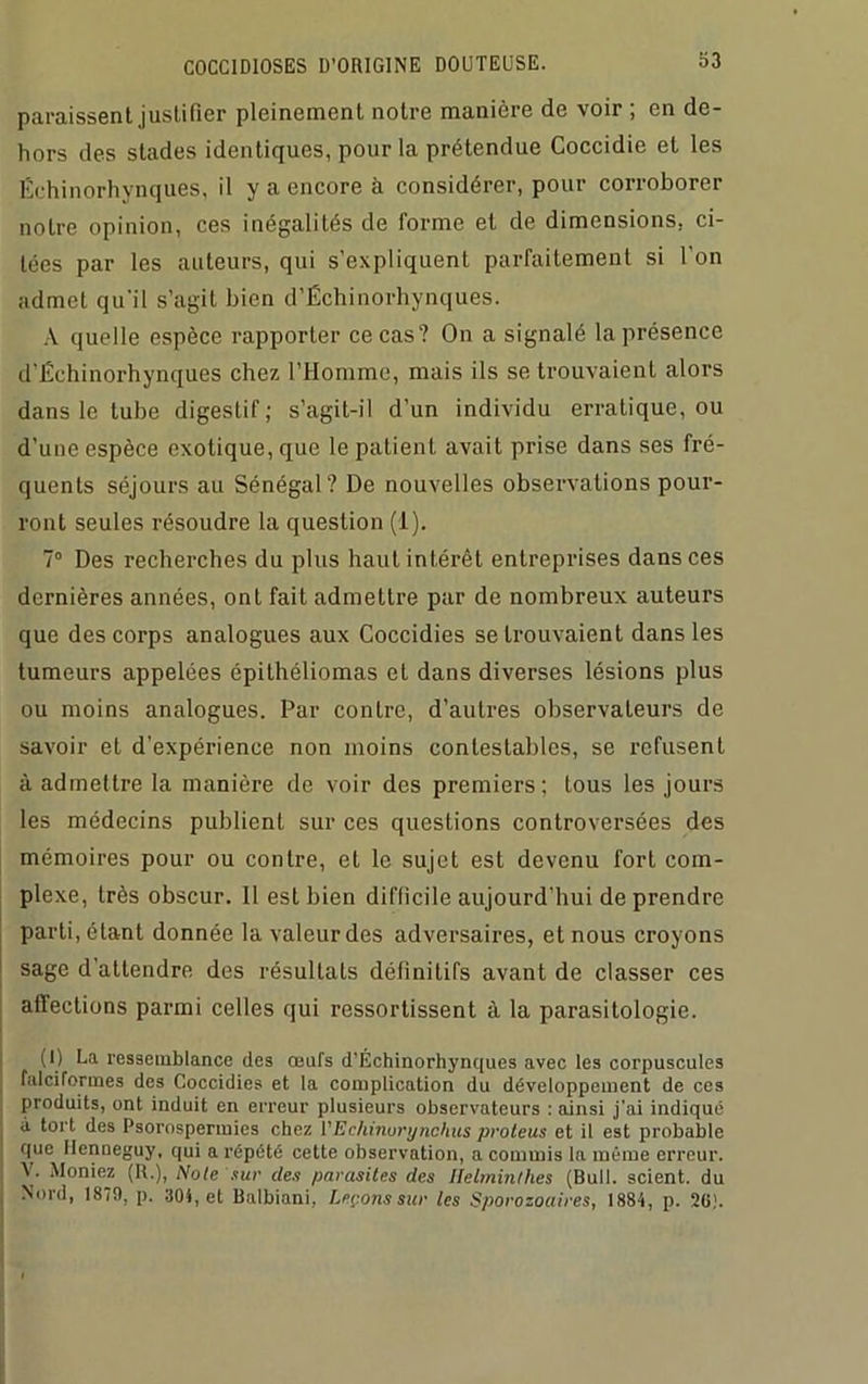 paraissent justifier pleinement notre manière de voir ; en de- hors des stades identiques, pour la prétendue Coccidie et les Échinorhynques, il y a encore à considérer, pour corroborer notre opinion, ces inégalités de forme et de dimensions, ci- tées par les auteurs, qui s’expliquent parfaitement si l’on admet qu'il s’agit bien d’Échinorhynques. A quelle espèce rapporter ce cas? On a signalé la présence d'Échinorhynques chez l’Homme, mais ils se trouvaient alors dans le tube digestif ; s’agit-il d’un individu erratique, ou d’une espèce exotique, que le patient avait prise dans ses fré- quents séjours au Sénégal? De nouvelles observations pour- ront seules résoudre la question (1), 7° Des recherches du plus haut intérêt entreprises dans ces dernières années, ont fait admettre par de nombreux auteurs que des corps analogues aux Coccidies se trouvaient dans les tumeurs appelées épithéliomas et dans diverses lésions plus ou moins analogues. Par contre, d’autres observateurs de savoir et d’expéi’ience non moins contestables, se refusent à admettre la manière de voir des premiers; tous les jours les médecins publient sur ces questions controversées des mémoires pour ou contre, et le sujet est devenu fort com- plexe, très obscur. Il est bien difficile aujourd'hui de prendre parti, étant donnée la valeur des adversaires, et nous croyons sage d’attendre des résultats définitifs avant de classer ces affections parmi celles qui ressortissent à la parasitologie. (I) La ressemblance des œufs d’Échinorhynques avec les corpuscules falciformes des Coccidies et la complication du développement de ces produits, ont induit en erreur plusieurs observateurs : ainsi j'ai indiqué à tort des Psorospermies chez VEchinurgnchus proteus et il est probable que llenneguy, qui a répété cette observation, a commis la même erreur. V. Moniez (R.), Note sur clés parasites des Helminthes (Bull, scient, du Nord, 1879, p. 304, et Balbiani, hérons sur les Sporozoaires, 1884, p. 20).