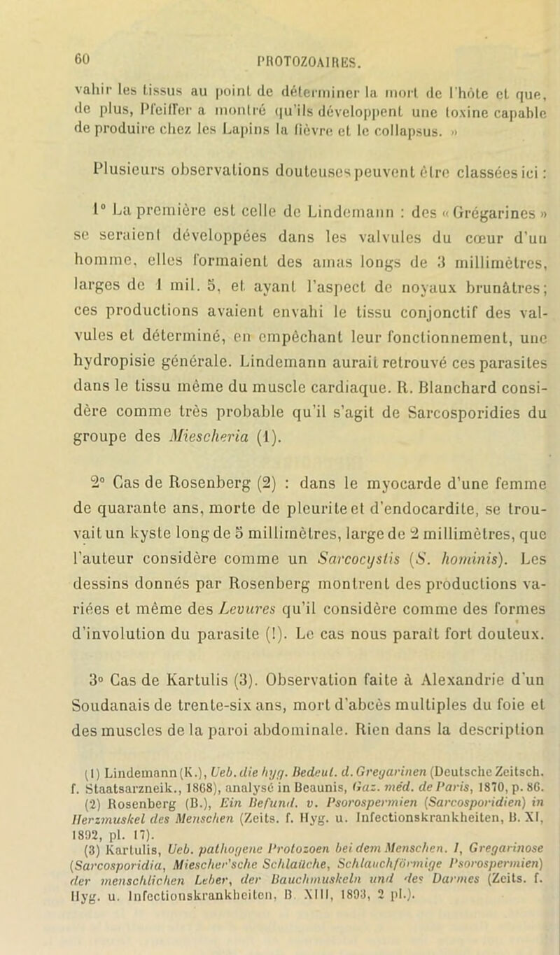 vahir les tissus au poinl de déterminer la mort de l'hôte et que, île plus, Pfeiffer a montré qu'ils développent une toxine capable de produire chez les Lapins la lièvre et le collapsus. » Plusieurs observations douteuses peuvent être classées ici: 1° La première est celle de Lindemann : des «Grégarines » se seraienl développées dans les valvules du cœur d’un homme, elles formaient des amas longs de 3 millimètres, larges de 1 mil. S. et ayant l’aspect de noyaux brunâtres; ces productions avaient envahi le tissu conjonctif des val- vules et déterminé, en empêchant leur fonctionnement, une hydropisie générale. Lindemann aurait retrouvé ces parasites dans le tissu même du muscle cardiaque. R. Blanchard consi- dère comme très probable qu’il s’agit de Sarcosporidies du groupe des Miescheria (1). 2° Cas de Rosenberg (2) : dans le myocarde d’une femme de quarante ans, morte de plcuriteet d’endocardite, se trou- vait un kyste long de o millimètres, large de 2 millimètres, que l’auteur considère comme un Sarcocyslis {S. hominis). Les dessins donnés par Rosenberg montrent des productions va- riées et même des Levures qu’il considère comme des formes d’involution du parasite (!). Le cas nous parait fort douteux. 3° Cas de Kartulis (3). Observation faite à Alexandrie d’un Soudanais de trente-six ans, mort d'abcès multiples du foie et des muscles delà paroi abdominale. Rien dans la description (1) Lindemann (K.), Ueb.clie hyq. Iledeut. d. Greyarinen (Deutsche Zeitsch. f. Staatsarzneik., 18G8), analysé in Beaunis, Gaz. méd. de Paris, 1870, p. 80. (2) Rosenberg (B.), Gin llefund. v. Psorospermien (Sarcosporidien) in llerzmus/cel des Menschen (Zeits. f. Hyg. u. Infectionskranlcheiten, B. XI, 1892, pl. 17). (3) Kartulis, Ueb. pathogène Protozoen beidemMenschen. /, Gregarinose (Sarcosporidia, Miescher'sche Schlaüche, Schlauchfônnige Psorospermien) der menschlichen Leber, der Bauchmuskeln tend de* Durâtes (Zeits. f. Ilyg. u. lnfectionskrankheiten, B. XIII, 1893, 2 pl.).
