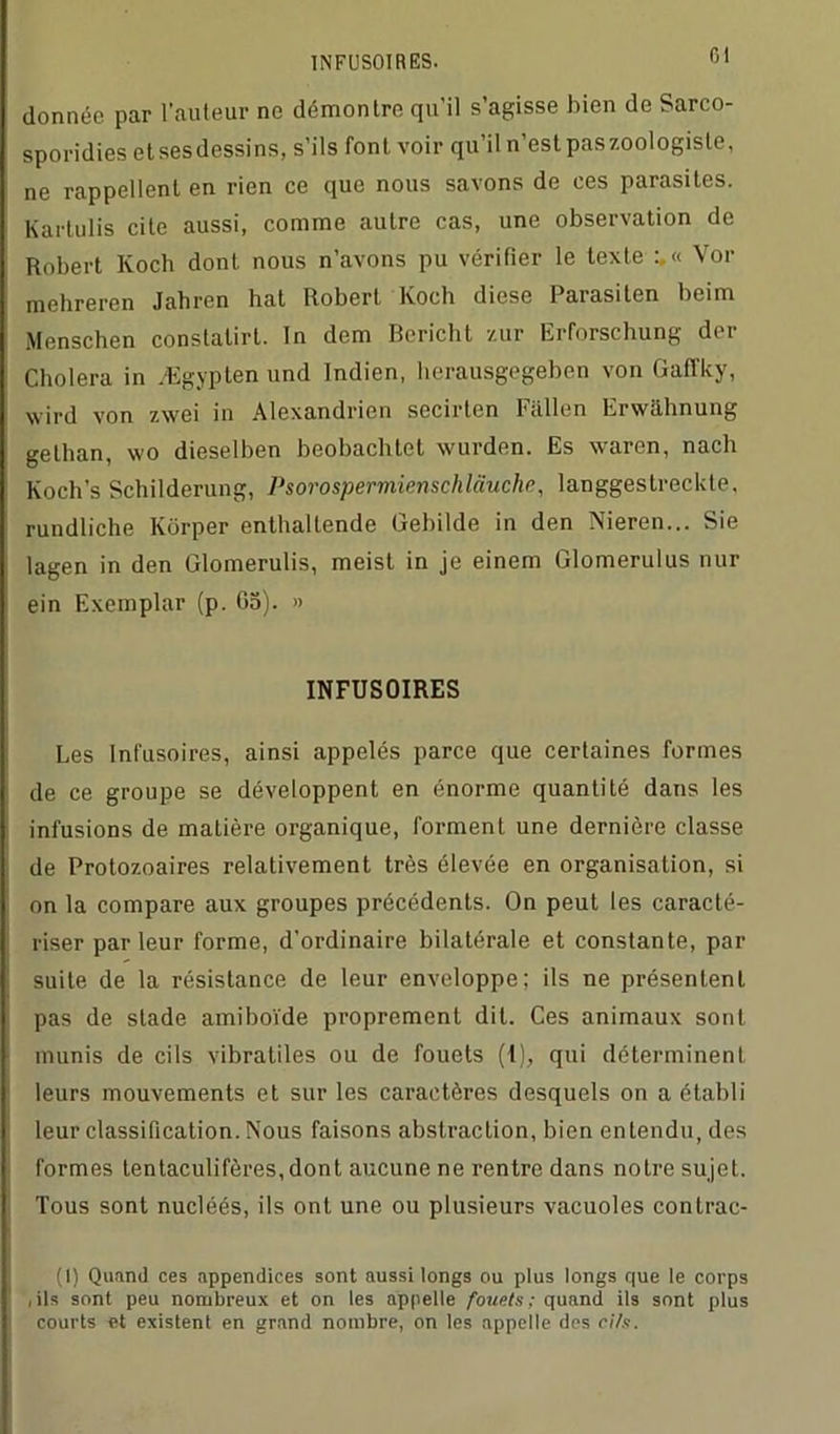 INFUSOIRES. donnée par l’auteur ne démontre qu’il s’agisse bien de Sarco- sporidies et ses dessins, s’ils font voir qu’il n’est pas zoologiste, ne rappellent en rien ce que nous savons de ces parasites. Karlulis cite aussi, comme autre cas, une observation de Robert Koch dont nous n’avons pu vérifier le texte Vor mehreren Jahren hat Robert Koch diese Parasiten beim Menschen constalirl. In dem Bericht zur Erforschung der Choiera in Ægypten und Indien, herausgegeben von Gafl’ky, wird von zwei in Alexandrien secirlcn Fallen Erwâhnung gethan, wo dieselben beobachtet wurden. Es waren, nach Koch’s Schilderung, Psorospermienschlauclin, langgestreckte, rundliche Kôrper enthalLende Gebilde in den Nieren... Sie lagen in den Glomerulis, meist in je einem Glomerulus nur ein Exemplar (p. 05). » INFUSOIRES Les Infusoires, ainsi appelés parce que certaines formes de ce groupe se développent en énorme quantité dans les infusions de matière organique, forment une dernière classe de Protozoaires relativement très élevée en organisation, si on la compare aux groupes précédents. On peut les caracté- riser parleur forme, d’ordinaire bilatérale et constante, par suite de la résistance de leur enveloppe; ils ne présentent pas de stade amiboïde proprement dit. Ces animaux sont munis de cils vibratiles ou de fouets (1), qui déterminent leurs mouvements et sur les caractères desquels on a établi leur classification. Nous faisons abstraction, bien entendu, des formes tentaculifères,dont aucune ne rentre dans notre sujet. Tous sont nucléés, ils ont une ou plusieurs vacuoles contrac- (I) Quand ces appendices sont aussi longs ou plus longs que le corps ,ils sont peu nombreux et on les appelle fouets; quand ils sont plus courts et existent en grand nombre, on les appelle des ci/s.
