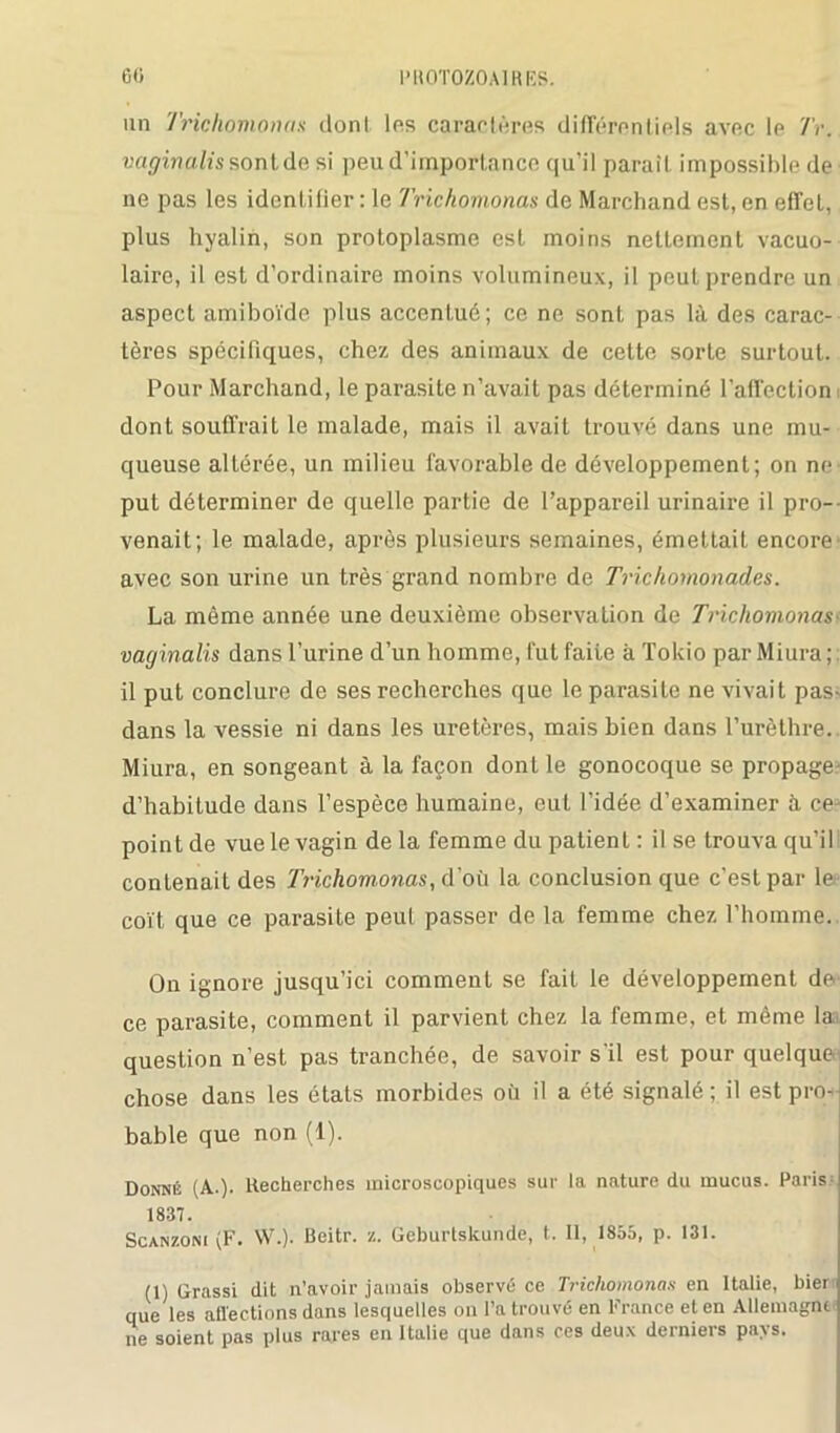 un Trichomonas dont les caractères différentiels avec le Tr. vaginalis sont de si peu d’importance qu’il paraît impossible de ne pas les identifier: le Trichomonas de Marchand est, en effet, plus hyalin, son protoplasme est moins nettement vacuo- lairo, il est d’ordinaire moins volumineux, il peut prendre un aspect amiboïde plus accentué; ce ne sont pas là des carac- tères spécifiques, chez des animaux de cette sorte surtout. Pour Marchand, le parasite n’avait pas déterminé l'affection dont souffrait le malade, mais il avait trouvé dans une mu- queuse altérée, un milieu favorable de développement; on ne put déterminer de quelle partie de l’appareil urinaire il pro- venait; le malade, après plusieurs semaines, émettait encore avec son urine un très grand nombre de Trichomonades. La même année une deuxième observation de Trichomonas- vaginalis dans l’urine d’un homme, fut faite à Tokio parMiura;; il put conclure de ses recherches que le parasite ne vivait pas- dans la vessie ni dans les uretères, mais bien dans l’urèthre.. Miura, en songeant à la façon dont le gonocoque se propage- d’habitude dans l’espèce humaine, eut l’idée d’examiner à ce-- point de vue le vagin de la femme du patient : il se trouva qu’il contenait des 7'richomonas, d'où la conclusion que c’est par le coït que ce parasite peut passer de la femme chez l’homme. On ignore jusqu’ici comment se fait le développement de ce parasite, comment il parvient chez la femme, et même la. question n’est pas tranchée, de savoir s’il est pour quelque chose dans les états morbides où il a été signalé ; il est pro- bable que non (1). Donné (A.). Recherches microscopiques sur la nature du mucus. Paris- 1837. Scanzoni (F. W.). Beitr. z. Geburlslcunde, t. Il, 1855, p. 131. (1) Grossi dit n’avoir jamais observé ce Trichomonas en Italie, hier que les atïections dans lesquelles on l’a trouvé en b rance et en Allemagne ne soient pas plus rares en Italie que dans ces deux derniers pays.