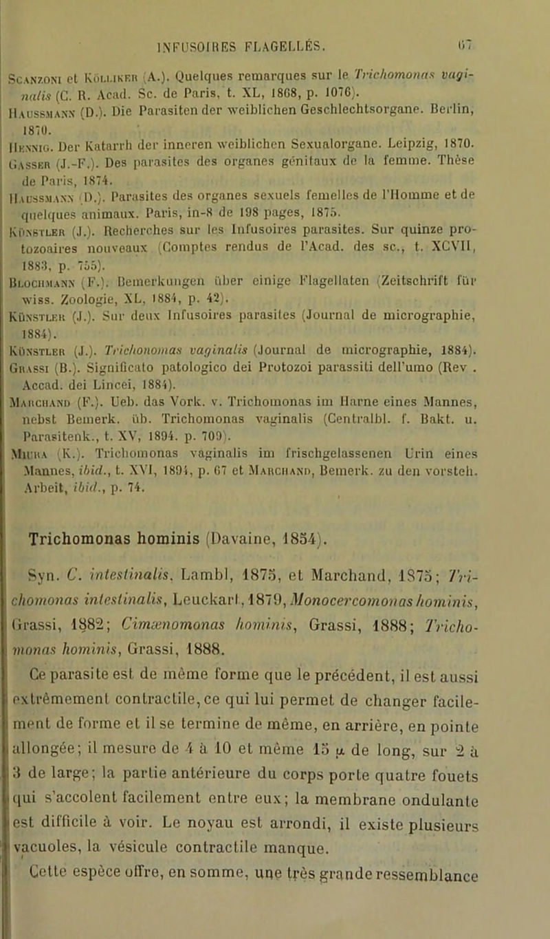 Scanzoni et Kôluker (A.). Quelques remarques sur le Trichomonas vagi- nal is (C. R. Acad. Sc. de Paris, t. XL, 18G8, p. 1076). Haussjian.x (D.). Die Parasiten der wciblichen Geschlechtsorgane. Berlin, 1870. IIksnig. Der Katarrh der inneren wciblichen Sexualorgane. Leipzig, 1870. Oasser (J.-F.). Des parasites des organes génitaux de la femme. Thèse de Paris, 1874. IIaussmann IL). Parasites des organes sexuels femelles de l’Homme et de quelques animaux. Paris, in-8 de 198 pages, 1875. KiiNBTLER (J.). Recherches sur les Infusoires parasites. Sur quinze pro- tozoaires nouveaux (Comptes rendus de l’Acad. des sc., t. XCVII, 1883, p. 755). Bi.och.manx (F.). Bemerkungen i'iber cinige Flugellaten (Zeitschrift fiir wiss. Zoologie, XL. 1884, p. 42). Kü.nstlf.k (J.). Sur deux Infusoires parasiles (Journal de micrographie, 1884). Kün'stler (J.). Trichonomas vaginalis (Journal de micrographie, 1884). Grassi (B.). Signilicato patologico dei Protozoi parassili dell'umo (Rev . Accad. dei Lincei, 1884). Marchand (F.). Ueb. das Vork. v. Trichomonas im Marne eines Mannes, nebst Bemerk. üb. Trichomonas vaginalis (Centralbl. f. Bakt. u. Parasitent^., t. XV, 1894. p. 709). MiliUA (K.). Trichomonas vaginalis im frischgelassenen Urin eines Mannes, ibicl., t. XVI, 1894, p. 07 et Marchand, Bemerk. zu den vorsteh. Arbeit, ibid., p. 74. Trichomonas hominis (Davaine, 1854). Syn. C. inteslinalis. Lambl, 1875, et Marchand, 1S75; Tri- chomonas intestinalis, Leuckarl, 1879, Monocercomonashominis, llrassi, 1882; Cimænomonas hominis, Grassi, 1888; Tricho- monas hominis, Grassi, 1888. Ce parasite est de même forme que le précédent, il est aussi extrêmement contractile, ce qui lui permet de changer facile- ment de forme et il se termine de même, en arrière, en pointe allongée; il mesure de 4 à 10 et même 15 a de long, sur 2 à Il de large; la partie antérieure du corps porte quatre fouets qui s’accolent facilement entre eux; la membrane ondulante est difficile à voir. Le noyau est arrondi, il existe plusieurs vacuoles, la vésicule contractile manque. Cette espèce utTre, en somme, une très grande ressemblance
