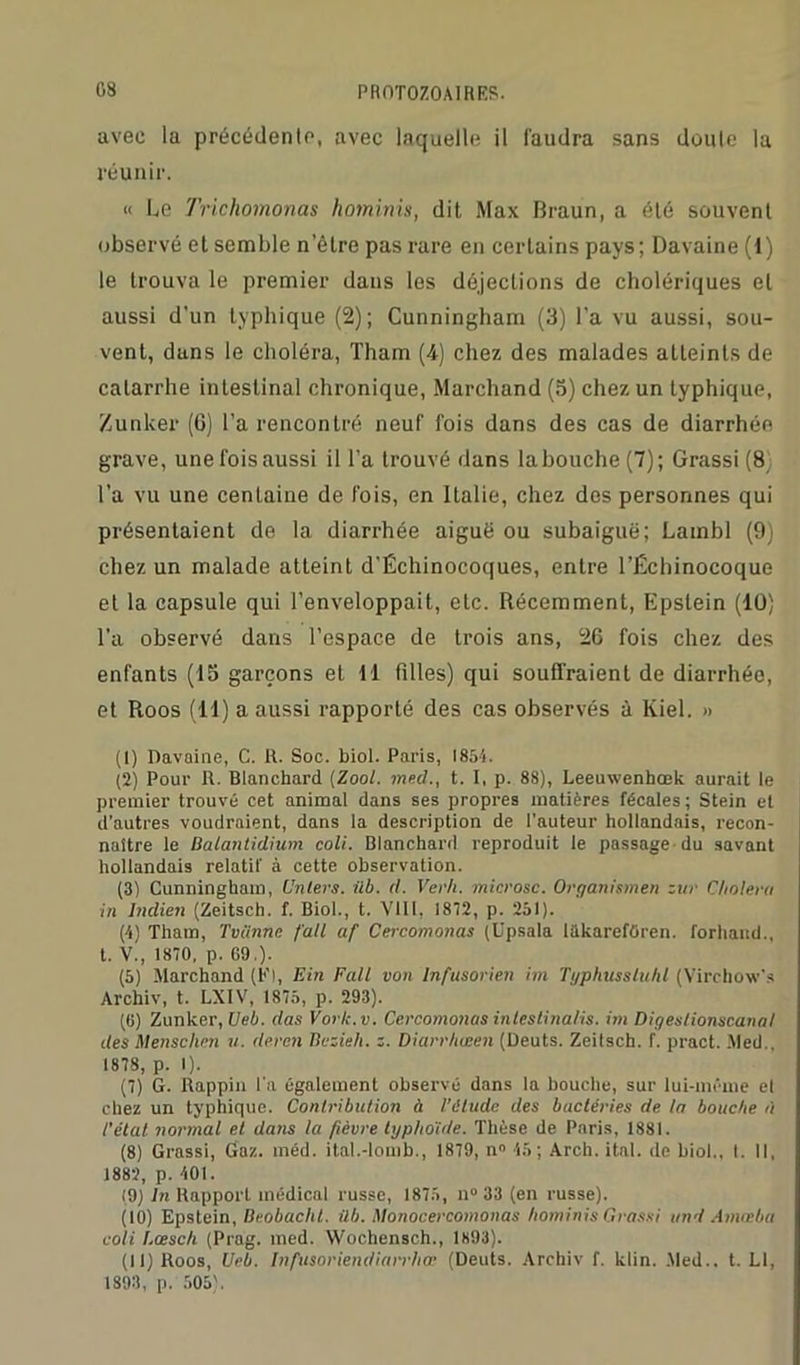 avec la précédente, avec laquelle il faudra sans doute la réunir. « Le Trichomonas hominis, dit Max Braun, a été souvent observé et semble n’être pas rare en certains pays; Davaine (1) le trouva le premier dans les déjections de cholériques et aussi d'un typhique (2); Cunningham (3) l'a vu aussi, sou- vent, duns le choléra, Tham (4) chez des malades atteints de catarrhe intestinal chronique, Marchand (5) chez un typhique, Zunker (6) l’a rencontré neuf fois dans des cas de diarrhée grave, une fois aussi il l’a trouvé dans la bouche (7); Grassi (8 l’a vu une centaine de fois, en Italie, chez des personnes qui présentaient de la diarrhée aiguë ou subaiguë; Lambl (9) chez un malade atteint d’Échinocoques, entre l’Échinocoque et la capsule qui l’enveloppait, etc. Récemment, Epslein (10) l’a observé dans l’espace de trois ans, 26 fois chez des enfants (15 garçons et 11 filles) qui souffraient de diarrhée, et Roos (11) a aussi rapporté des cas observés à Kiel. » (1) Davaine, C. R. Soc. biol. Paris, 1854. (2) Pour R. Blanchard (Zool. med., t. I, p. 88), Leeuwenhœk aurait le premier trouvé cet animal dans ses propres matières fécales; Stein et d’autres voudraient, dans la description de l’auteur hollandais, recon- naître le Balantidium coli. Blanchard reproduit le passage du savant hollandais relatif à cette observation. (3) Cunningham, (Inters, ilb. d. Verh. microsc. Organismen zur Choiera in Indien (Zeitsch. f. Biol., t. VIII, 1872, p. 251). (4) Tham, Tviinne fait af Cercomonas (Upsala IhkarefOren. forhand., t. V., 1870, p. 69,). (5) Marchand (Kl, Ein Fait von Infusorien im Typhusstuhl (Virchow's Archiv, t. LXIV, 1875, p. 293). (6) Zunker, Ueb. das Vork.v. Cercomonas intestinalis. im Digeslionscanal des Menschen u. deren Bczieh. z. Diarrhœen (Deuts. Zeitsch. f. pract. Med., 1878, p. I). (7) G. Rappin l'a également observé dans la bouche, sur lui-même el chez un typhique. Contribution ù l’étude des bactéries de la bouche à l'état normal et dans la fièvre typhoïde. Thèse de Paris, 1881. (8) Grassi, Gaz. méd. ital.-lomb., 1879, n° 45; Arch. ital. de biol,, t. Il, 1882, p. 401. (9) In Rapport médical russe, 1875, n° 33 (en russe). (10) Epstein, Beobacht. ilb. Monocercomonas hominis Grassi uni Amœba coli l.cesch (Prag. med. Wochensch., 1893). (11) Roos, Ueb. Infusoriendiarrhœ (Deuts. Archiv f. klin. Med., t. Ll, 1893, p. 505).