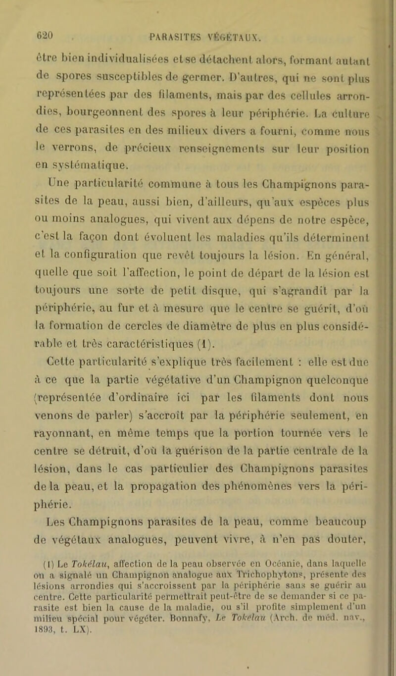 être bien individualisées etse détachent alors, formant autant do spores susceptibles de germer. D'autres, qui ne soni plus représentées par des filaments, mais par des cellules arron- dies, bourgeonnent des spores à leur périphérie. La culture de ces parasites en des milieux divers a fourni, comme nous le verrons, de précieux renseignements sur leur position en systématique. Une particularité commune à Lous les Champignons para- sites de la peau, aussi bien, d’ailleurs, qu’aux espèces plus ou moins analogues, qui vivent aux dépens de notre espèce, c’est la façon dont évoluent les maladies qu’ils déterminent et la configuration que revêt toujours la lésion. En général, quelle que soit l'affection, le point de départ de la lésion est toujours une sorte de pelil disque, qui s’agrandit par la périphérie, au fur et à mesure que le centre se guérit, d’où la formation de cercles de diamètre de plus en plus considé- rable et très caractéristiques (I). Cette particularité s’explique très facilement : elle est due à ce que la partie végétative d’un Champignon quelconque (représentée d’ordinaire ici par les filaments dont nous venons de parler) s’accroît par la périphérie seulement, en rayonnant, en même temps que la portion tournée vers le centre se détruit, d’où la guérison de la partie centrale de la lésion, dans le cas particulier des Champignons parasites delà peau, et la propagation des phénomènes vers la péri- phérie. Les Champignons parasites de la peau, comme beaucoup de végétaux analogues, peuvent vivre, à n’en pas douter, (1) Le Tokélau, affection delà peau observée en Océanie, dans laquelle on a signalé un Champignon analogue aux Triehophytons, présente des lésions arrondies qui s'accroissent par la périphérie saus se guérir au centre. Cette particularité permettrait peut-être de se demander si ce pa- rasite est bien la cause de la maladie, ou s'il profite simplement d’un milieu spécial pour végéter. Bonnafy, Le Tokélau (Arch. de méd. nav., 1893, t. LX).