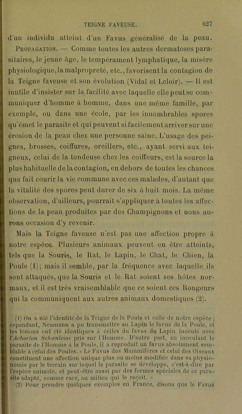 d’un individu atteint d’un Favus généralisé de la peau. Propagation. — Gomme toutes les autres dermatoses para- sitaires, le jeune ùge, le tempérament lymphatique, la misère physiologique, la malpropreté, etc., favorisent la contagion de la Teigne laveuse et son évolution (Vidal et Leloir). — Il est inutile d’insister sur la facilité avec laquelle elle peut se com- muniquer d’homme à homme, dans une même famille, par exemple, ou dans une école, par les innombrables spores qu'émet le parasite et qui peuvent si facilement arriver sur une érosion de la peau chez une personne saine. L’usage des pei- gnes, brosses, coilfures, oreillers, etc., ayant servi aux tei- gneux, celui de la tondeuse chez les coiffeurs, est la source la plus habituelle de la contagion, en dehors de toutes les chances que fait courir la vie commune avec ces malades, d’autant que la vitalité des spores peut durer de six à huit mois. La même observation, d’ailleurs, pourrait s’appliquer à toutes les all’ec- lions de la peau produites par des Champignons et nous au- rons occasion d’y revenir. Mais la Teigne laveuse n’est pas une affection propre à notre espèce. Plusieurs animaux peuvent en être atteints, tels que la Souris, le Rat, le Lapin, le Chat, le Chien, la Poule (1); mais il semble, par la fréquence avec laquelle ils sont attaqués, que la Souris et le Rat soient ses hôtes nor- maux, et il est très vraisemblable que ce soienl ces Rongeurs qui la communiquent aux autres animaux domestiques (2). (1) On a nié l'identité de la Teigne de la Poule et celle de notre espèce ; Cependant, Neumann a pu transmettre nu Lapin le favus de la Poule, et les lésions ont été identiques à celles du favus du Lapin inoculé avec VAchorion Schœnleini pris sur l’Homme. D’autre part, en inoculant le parasite de l’Homme à la Poule, il a reproduit un favus absolument sem- blable à celui des Poules. « Le Favus des Mammifères et celui des Oiseaux constituent une affection unique plus ou moins modifiée dans sa physio- nomie par le terrain sur lequel le parasite se développe, c’est-à-dire par l'espèce animale, et peut-être aussi par des formes spéciales de ce para- site adapté, comme race, au milieu qui le reçoit. » (2) Pour prendre quelques exemples en France, disons que le Favuë