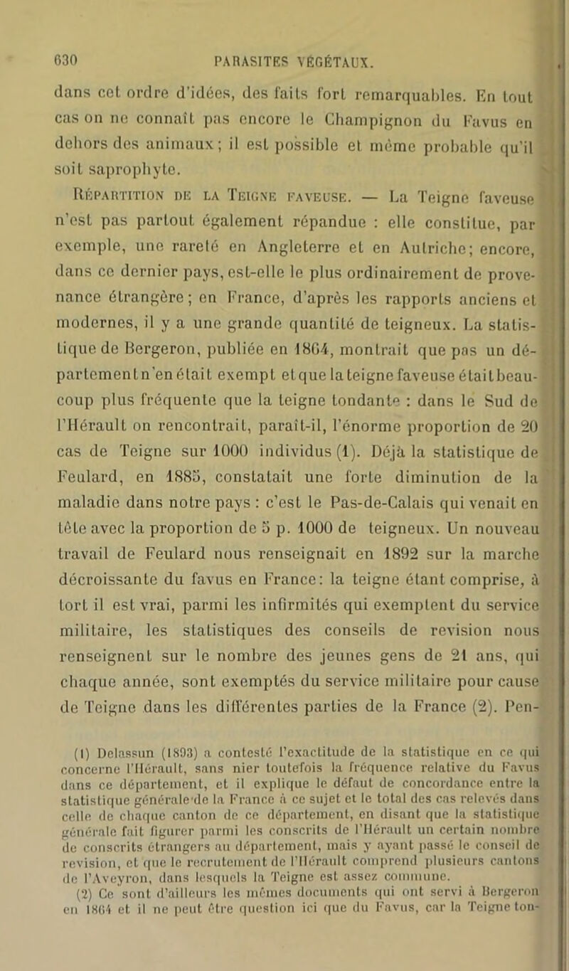 dans cot ordre d’idées, des faits fort remarquables. En tout cas on no connaît pas encore le Champignon du Favus en dehors des animaux; il est possible et même probable qu'il soit saprophyte. Répartition nu la Teigne faveuse. — La Teigne laveuse n’est pas partout également répandue : elle constitue, par exemple, une rareté en Angleterre et en Autriche; encore, dans ce dernier pays, est-elle le plus ordinairement de prove- nance étrangère; en France, d’après les rapports anciens et modernes, il y a une grande quantité de teigneux. La statis- tique de Bergeron, publiée en 1864, montrait que pas un dé- partement n’en étaiL exempt et que la teigne faveuse était beau- coup plus fréquente que la teigne tondante : dans le Sud de l’Hérault on rencontrait, paraît-il, l’énorme proportion de 20 cas de Teigne sur 1000 individus (1). Déjà la statistique de Feulard, en 1885, constatait une forte diminution de la maladie dans notre pays : c’est le Pas-de-Calais qui venait en tête avec la proportion de 5 p. 1000 de teigneux. Un nouveau travail de Feulard nous renseignait en 1892 sur la marche décroissante du favus en France: la teigne étant comprise, à tort il est vrai, parmi les infirmités qui exemptent du service militaire, les statistiques des conseils de révision nous renseignent sur le nombre des jeunes gens de 21 ans, qui chaque année, sont exemptés du service militaire pour cause de Teigne dans les différentes parties de la France (2). Pen- (1) Delassun (1893) a contesté l’exactitude de la statistique en ce qui concerne l’Hérault, sans nier toutefois la fréquence relative du Favus dans ce département, et il explique le défaut de concordance entre la statistique généralede la France à ce sujet et le total des cas relevés dans celle de chaque canton de ce département, en disant que la statistique générale fait figurer parmi les conscrits de l’Hérault un certain nombre de conscrits étrangers au département, mais y ayant passé le conseil de révision, et‘que le recrutement de l’Hérault comprend plusieurs cantons de l’Aveyron, dans lesquels la Teigne est assez commune. (2) Ce sont d’ailleurs les mêmes documents qui ont servi à Bergeron en 1864 et il ne peut être question ici que du Favus, car la Teigne ton-