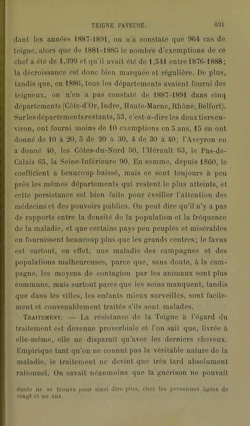 dant les années 1887-1891, on n'a constaté que 9G4 cas de teigne, alors que de 1881-1885 le nombre d’exemptions de ce chef a été de 1,899 et qu'il avait été do 1,541 entre 1876-1888; la décroissance est donc bien marquée et régulière. De plus, tandis que, en 1886, tous les départements avaient fourni des teigneux, on n’en a pas constaté de 1887-1891 dans cinq départements (Côte-d’Or, Indre, Haute-Marne, Rhône, Belfort). Surlesdépartemenlsreslants, 53, c’est-à-dire les deux liersen- viron, ont fourni moins de 10 exemptions en 5 ans, 15 en ont donné de 10 à 20, 5 de 20 à 30, 4 de 30 à 40; l’Aveyron en a donné 40, les Côtes-du-Nord 50, l’Hérault 63, le Pas-de- Calais 65, la Seine-Inférieure 90. En somme, depuis 1860, le coefficient a beaucoup baissé, mais ce sont toujours à peu près les mêmes départements qui restent le plus atteints, et celte persistance est bien faite pour éveiller l’attention des médecins et des pouvoirs publics. On peut dire qu’il n’y a pas de rapports entre la densité de la population et la fréquence do la maladie, et que certains pays peu peuplés et misérables en fournissent beaucoup plus que les grands centres; le favus est surtout, en effet, une maladie des campagnes et des populations malheureuses, parce que, sans doute, à la cam- pagne, les moyens do contagion par les animaux sont plus communs, mais surtout parce que les soins manquent, tandis que dans les villes, les enfants mieux surveillés, sont facile- ment et convenablement traités s’ils sont malades. Traitement. — La résistance de la Teigne à l’égard du traitement est devenue proverbiale et l’on sait que, livrée à elle-même, elle ne disparaît qu’avec les derniers cheveux. Empirique tant qu'on ne connut pas la véritable nature de la maladie, le traitement ne devint que très tard absolument rationnel. On savait néanmoins que la guérison ne pouvait danle ne se trouve pour ainsi dire plus, chez les personnes âgées de vingt et un ans.