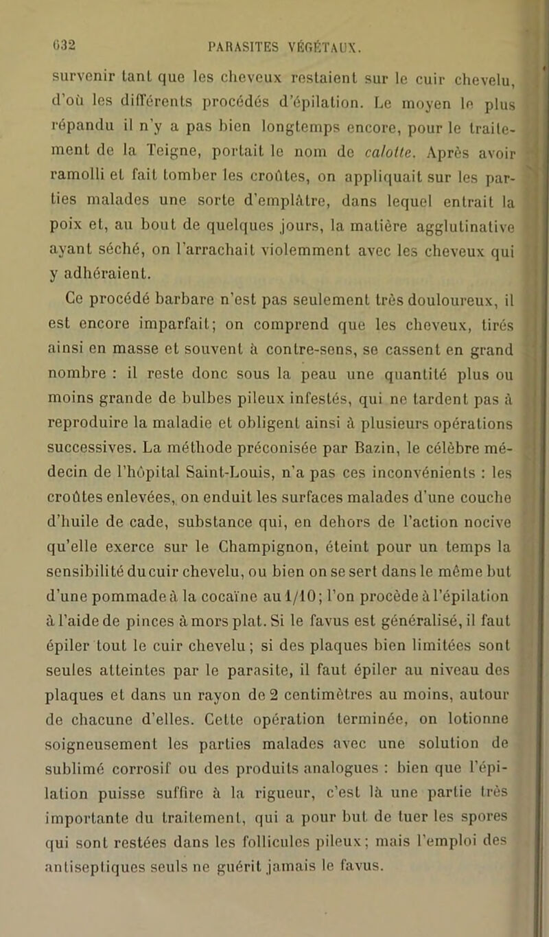 survenir tanl que les cheveux restaient sur le cuir chevelu, d’où les différents procédés d’épilation. Le moyen le plus répandu il n’y a pas bien longtemps encore, pour le traite- ment de la Teigne, portait le nom de calotte. Après avoir ramolli et fait tomber les croûtes, on appliquait sur les par- ties malades une sorte d'emplâtre, dans lequel entrait la poix et, au bout de quelques jours, la matière agglutinative ayant séché, on l’arrachait violemment avec les cheveux qui y adhéraient. Ce procédé barbare n’est pas seulement très douloureux, il est encore imparfait; on comprend que les cheveux, tirés ainsi en masse et souvent ù contre-sons, se cassent en grand nombre : il reste donc sous la peau une quantité plus ou moins grande de bulbes pileux infestés, qui ne tardent pas à reproduire la maladie et obligent ainsi à plusieurs opérations successives. La méthode préconisée par Bazin, le célèbre mé- decin de l’hôpital Saint-Louis, n’a pas ces inconvénients : les croûtes enlevées, on enduit les surfaces malades d’une couche d’huile de cade, substance qui, en dehors de l’action nocive qu’elle exerce sur le Champignon, éteint pour un temps la sensibilité du cuir chevelu, ou bien on se sert dans le même but d’une pommade à la cocaïne au 1/10; l’on procède à l’épilation à l’aide de pinces à mors plat. Si le favus est généralisé, il faut épiler tout le cuir chevelu; si des plaques bien limitées sont seules atteintes par le parasite, il faut épiler au niveau des plaques et dans un rayon de 2 centimètres au moins, autour de chacune d’elles. Cette opération terminée, on lotionne soigneusement les parties malades avec une solution de sublimé corrosif ou des produits analogues : bien que l’épi- lation puisse suffire à la rigueur, c’est là une partie très importante du traitement, qui a pour but de tuer les spores qui sont restées dans les follicules pileux; mais l'emploi des antiseptiques seuls ne guérit jamais le favus.