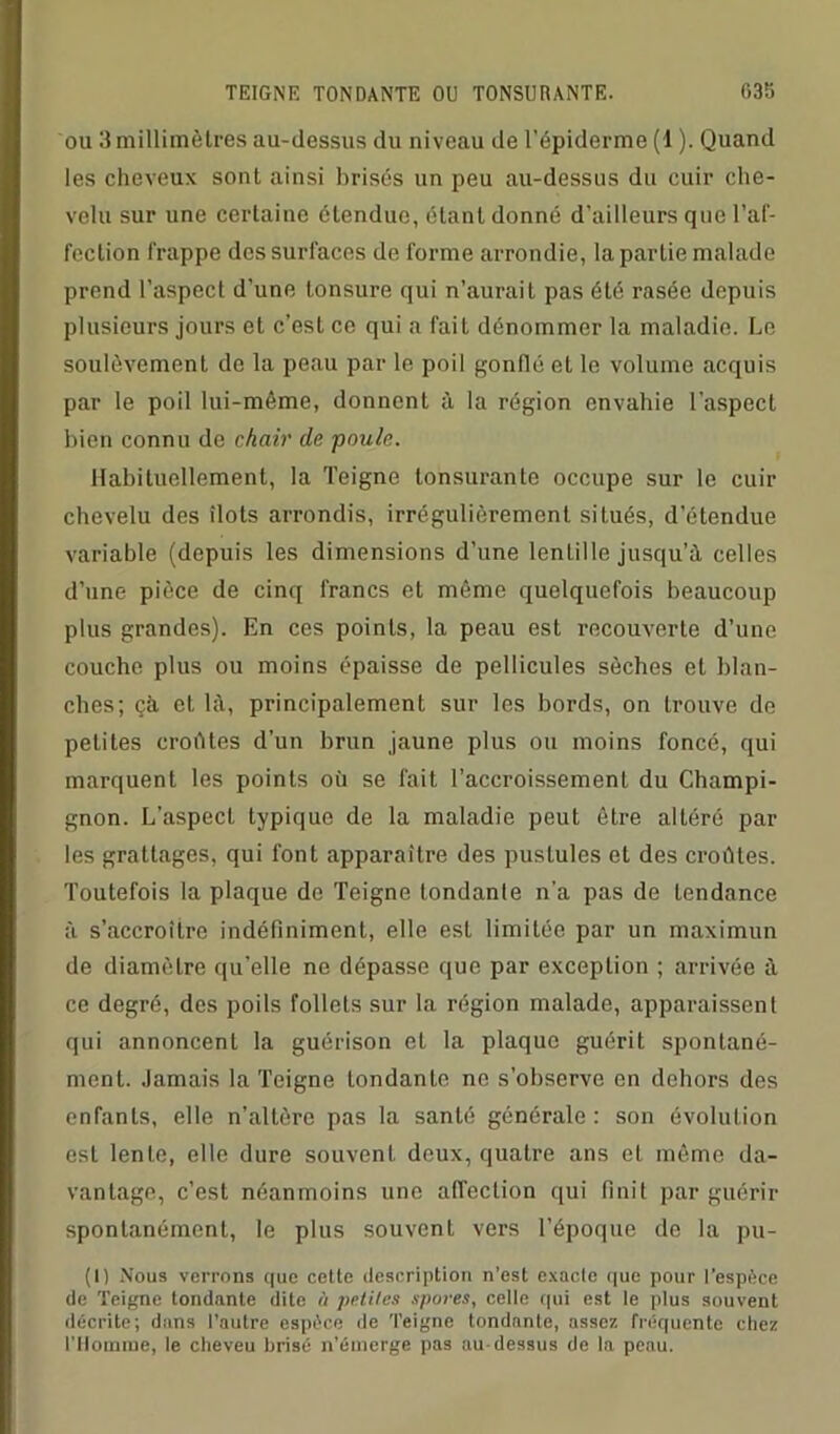 ou 3millimètres au-dessus du niveau de l’épiderme (1 ). Quand les cheveux sont ainsi brisés un peu au-dessus du cuir che- velu sur une certaine étendue, étant donné d'ailleurs que l’af- fection frappe des surfaces de forme arrondie, la partie malade prend l’aspect d’une tonsure qui n’aurait pas été rasée depuis plusieurs jours et c’est ce qui a fait dénommer la maladie. Le soulèvement de la peau par le poil gonflé et le volume acquis par le poil lui-même, donnent à la région envahie l’aspect bien connu de chair de poule. Habituellement, la Teigne lonsurante occupe sur le cuir chevelu des îlots arrondis, irrégulièrement situés, d’étendue variable (depuis les dimensions d’une lentille jusqu’à celles d’une pièce de cinq francs et même quelquefois beaucoup plus grandes). En ces points, la peau est recouverte d’une couche plus ou moins épaisse de pellicules sèches et blan- ches; çà. et là, principalement sur les bords, on trouve de petites croûtes d'un brun jaune plus ou moins foncé, qui marquent les points où se fait l’accroissement du Champi- gnon. L’aspect typique de la maladie peut être altéré par les grattages, qui font apparaître des pustules et des croûtes. Toutefois la plaque de Teigne tondante n'a pas de tendance à s’accroître indéfiniment, elle esL limitée par un maximun de diamètre qu'elle ne dépasse que par exception ; arrivée à ce degré, des poils follets sur la région malade, apparaissent qui annoncent la guérison et la plaque guérit spontané- ment. Jamais la Teigne tondante ne s’observe en dehors des enfants, elle n’altère pas la santé générale: son évolution est lente, elle dure souvent deux, quatre ans et même da- vantage, c’est néanmoins une affection qui finit par guérir spontanément, le plus souvent vers l’époque de la pu- (I) Nous verrons que cette description n’est exacte que pour l’espèce de Teigne tondante dite à petites spores, celle qui est le plus souvent décrite; dans l’autre espèce «le Teigne tondante, assez fréquente chez l’Homme, le cheveu brisé n’émerge pas au-dessus de la peau.