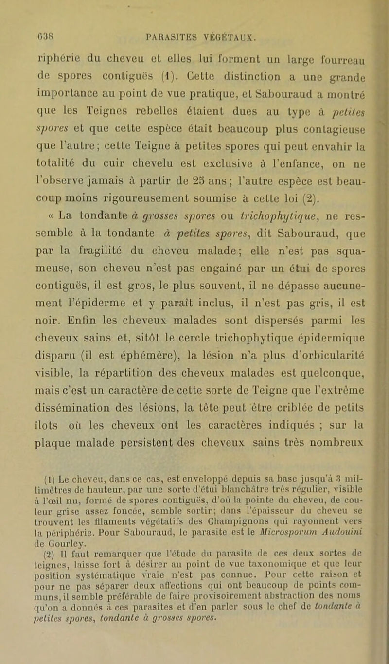 riphérie du cheveu et elles lui forment un large fourreau de spores contiguës (1). Celte distinction a une grande importance au point de vue pratique, et Sahouraud a montré que les Teignes rebelles étaient dues au type à petites spores et que cette espèce était beaucoup plus contagieuse que l'autre; cette Teigne à petites spores qui peut envahir la totalité du cuir chevelu est exclusive à l’enfance, on ne l’observe jamais à partir de 25 ans; l’autre espèce est beau- coup moins rigoureusement soumise à celte loi (2). « La tondante à grosses spores ou Irichophytique, ne res- semble à la tondante à petites spores, dit Sabouraud, que par la fragilité du cheveu malade; elle n’est pas squa- meuse, son cheveu n’est pas engainé par un étui de spores contiguës, il est gros, le plus souvent, il ne dépasse aucune- ment l’épiderme et y paraît inclus, il n’est pas gris, il est noir. Enfin les cheveux malades sont dispersés parmi les cheveux sains et, sitôt le cercle trichophytique épidermique disparu (il est éphémère), la lésion n’a plus d’orbicularité visible, la répartition des cheveux malades est quelconque, mais c’est un caractère de cette sorte de Teigne que l’extrême dissémination des lésions, la tète peut être criblée de petits îlots où les cheveux ont les caractères indiqués ; sur la plaque malade persistent des cheveux sains très nombreux (1) Le cheveu, dans ce cas, est enveloppe depuis sa base jusqu'à 3 mil- limètres de hauteur, par une sorte d'étui blanchâtre très régulier, visible à l’œil nu, formé de spores contiguës, d’où la pointe du cheveu, de cou- leur grise assez foncée, semble sortir; dans l’épaisseur du cheveu se trouvent les lilamenls végétatifs des Champignons qui rayonnent vers la périphérie. Pour Sabouraud, le parasite est le Microsporum Audouini de Gourley. (2) Il faut remarquer que l'étude du parasite de ces deux sortes de teignes, laisse fort à désirer au point de vue taxonomique et que leur position systématique vraie n’est pas connue. Pour cette raison et pour ne pas séparer deux affections qui ont beaucoup de points com- muns, il semble préférable de faire provisoirement abstraction des noms qu'on a donnés à ces parasites et d'en parler sous le chef de tondante à petites spores, tondante à grosses spores.