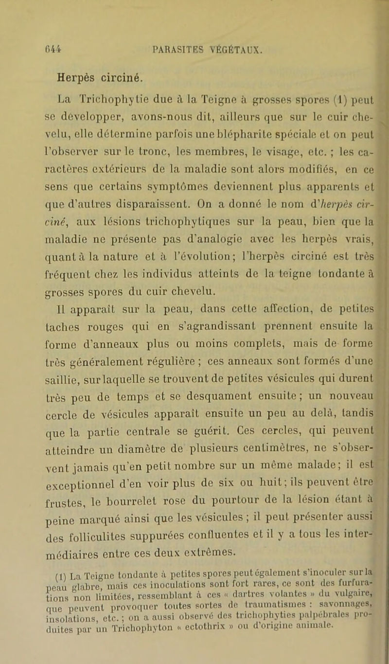 Herpès circiné. La Trichophylie due à la Teigne à grosses spores (4) peut se développer, avons-nous dit, ailleurs que sur le cuir che- velu, elle détermine parfois une blépharite spéciale et on peut l’observer sur le tronc, les membres, le visage, etc. ; les ca- ractères extérieurs de la maladie sont alors modifiés, en ce sens que certains symptômes deviennent plus apparents et que d’autres disparaissent. On a donné le nom d'herpès cir- ciné, aux lésions trichophytiques sur la peau, bien que la maladie ne présente pas d’analogie avec les herpès vrais, quant à la nature et à. l’évolution; l’herpès circiné est très fréquenL chez les individus atteints de la teigne tondante â grosses spores du cuir chevelu. 11 apparaît sur la peau, dans cette affection, de petites taches rouges qui en s’agrandissant prennent ensuite la forme d’anneaux plus ou moins complets, mais de forme très généralement régulière ; ces anneaux sont formés d’une saillie, sur laquelle se trouvent de petites vésicules qui durent très peu de temps et se desquament ensuite; un nouveau cercle de vésicules apparaîL ensuite un peu au delà, tandis que la partie centrale se guérit. Ces cercles, qui peuvent atteindre un diamètre de plusieurs centimètres, ne s'obser- vent jamais qu’en petit nombre sur un même malade; il est exceptionnel d’en voir plus de six ou huit ; ils peuvent être frustes, le bourrelet rose du pourlour de la lésion étanL a peine marqué ainsi que les vésicules ; il peut présenter aussi des folliculites suppurées confluentes et il y a tous les inter- médiaires entre ces deux extrêmes. (1) La Teigne tondante à petites spores peut également s'inoculer sur la peau glabre mais ces inoculations sont fort rares, ce sont des furfura- tions non limitées, ressemblant à ces « dartres volantes » du vulgaire, nue peuvent provoquer toutes sortes de traumatismes : savonnages, insolations etc. ; on a aussi observé des trichophyties palpébrales pro- duites par un Tricliophyton <. ectothrix » ou d'origine animale.