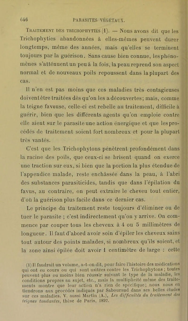 Traitement des tricuophyties (1). — Nous avons dil que les Trichophyties abandonnées à elles-mêmes peuvent durer longtemps, même des années, mais qu’elles se terminent toujours par la guérison. Sans cause bien connue, les phéno- mènes s’atténuent un peu à la lois, la peau reprend son aspect normal et de nouveaux poils repoussent dans la plupart des cas. 11 n’en est pas moins que ces maladies très contagieuses doiventêtre traitées dès qu’on les a découvertes; mais, comme la teigne faveuse, celle-ci est rebelle au traitement, difficile à guérir, bien que les différents agents qu’on emploie contre elle aient sur le parasite une action énergique et que les pro- cédés de traitement soient fort nombreux et pour la plupart Irès vantés. C’est que les Trichophylons pénètrent profondément dans la racine des poils, que ceux-ci se brisent quand on exerce une traction sur eux, si bien que la portion la plus étendue de l’appendice malade, reste enchâssée dans la peau, à l'abri des substances parasiticides, tandis que dans l’épilation du favus, au contraire, on peut extraire le cheveu tout entier, d’où la guérison plus facile dans ce dernier cas. Le principe du traitement reste toujours d’éliminer ou de tuer le parasite ; c’est indirectement qu’on y arrive. On com- mence par couper tous les cheveux à 4 ou 5 millimètres de longueur. Il faut d’abord avoir soin d’épiler les cheveux sains tout autour des points malades, si nombreux qu’ils soient, et la zone ainsi épilée doit avoir 1 centimètre de large : cette (1) Il faudrait un volume, a-t-on dit, pour faire l’histoire des médications qui ont eu cours ou qui sont usitées contre les Trichophytons : toutes peuvent plus ou moins bien réussir suivant le type de la maladie, les conditions propres au sujet, etc., mais la multiplicité môme des traite- ments montre que leur action n'a rien de spécifique; nous nous en tiendrons aux procédés indiqués par Sabouraud dans scs belles éludes sur ces maladies. V. aussi Martin (A.), Les difficultés du traitement des teû/nes tondantes, thèse de Paris, 1892.