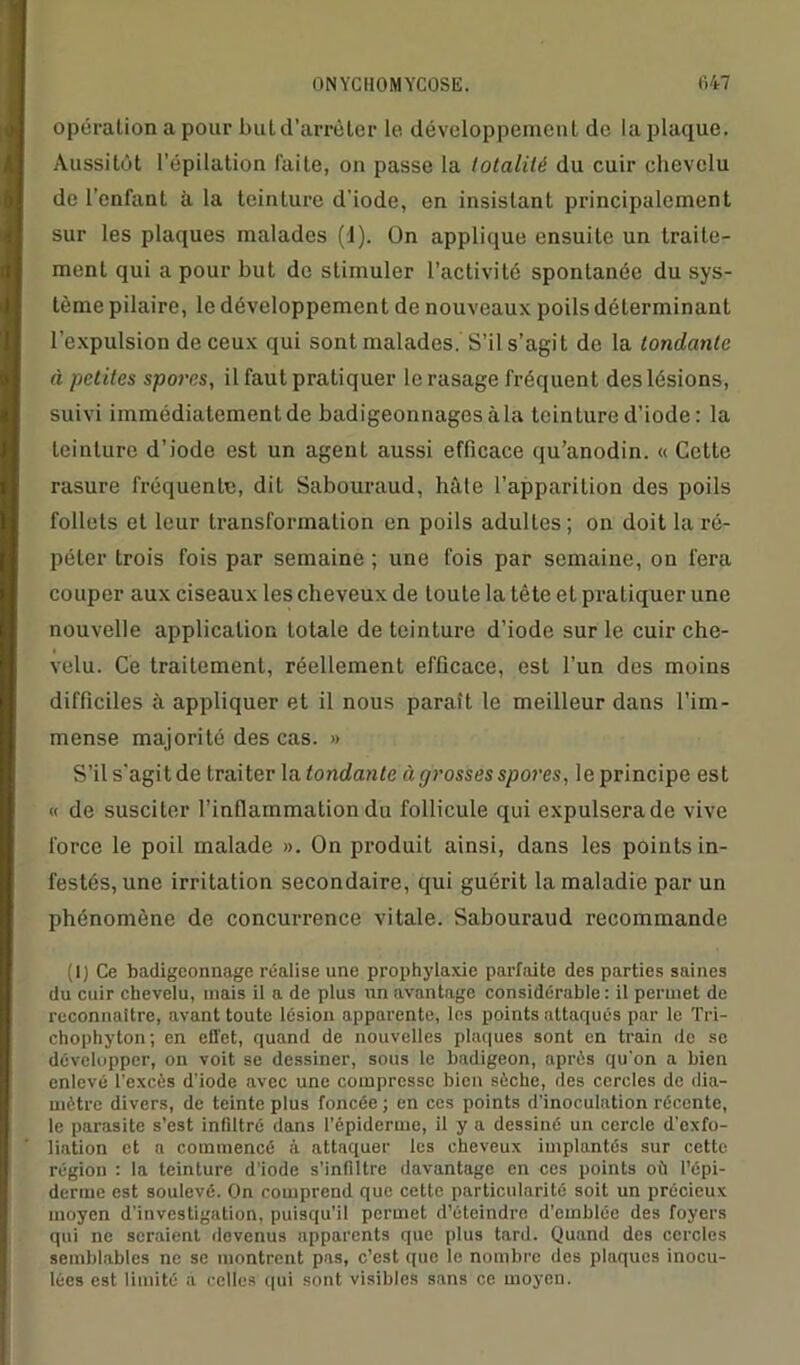 opération a pour buld’arrèter le développement de la plaque. Aussitôt l’épilation laite, on passe la totalité du cuir chevelu de l’enfant à la teinture d'iode, en insistant principalement sur les plaques malades (1). On applique ensuite un traite- ment qui a pour but de stimuler l’activité spontanée du sys- tème pilaire, le développement de nouveaux poils déterminant l’expulsion de ceux qui sont malades. S’il s’agit do la tondante à petites spores, il faut pratiquer le rasage fréquent des lésions, suivi immédiatement de badigeonnages à la teinture d’iode : la teinture d’iode est un agent aussi efficace qu’anodin. « Cette rasure fréquente, dit Sabouraud, hâte l’apparition des poils follets et leur transformation en poils adultes; on doit la ré- péter trois fois par semaine ; une fois par semaine, on fera couper aux ciseaux les cheveux de toute la tête eL pratiquer une nouvelle application totale de teinture d’iode sur le cuir che- velu. Ce traitement, réellement efficace, est l’un des moins difficiles à appliquer et il nous paraît le meilleur dans l’im- mense majorité des cas. » S’il s'agitde traiter la tondante à grosses spores, leprincipe est « de susciter l’inflammation du follicule qui expulsera de vive force le poil malade ». On produit ainsi, dans les points in- festés, une irritation secondaire, qui guérit la maladie par un phénomène de concurrence vitale. Sabouraud recommande (I) Ce badigeonnage réalise une prophylaxie parfaite des parties saines du cuir chevelu, mais il a de plus un avantage considérable : il permet de reconnaître, avant toute lésion apparente, les points attaqués par le Tri- chophyton; en effet, quand de nouvelles plaques sont en train de se développer, on voit se dessiner, sous le badigeon, après qu’on a bien enlevé l’excès d’iode avec une compresse bien sèche, des cercles de dia- mètre divers, de teinte plus foncée; en ces points d’inoculation récente, le parasite s’est infiltré dans l’épiderme, il y a dessiné un cercle d’exfo- liation et a commencé à attaquer les cheveux implantés sur cette région : la teinture d’iode s’infiltre davantage en ces points où l’épi- derme est soulevé. On comprend que cette particularité soit un précieux moyen d’investigation, puisqu’il permet d’éteindre d’emblée des foyers qui ne seraient devenus apparents que plus tard. Quand des cercles semblables ne se montrent pas, c’est que le nombre des plaques inocu- lées est limité à celles qui sont visibles sans ce moyen.