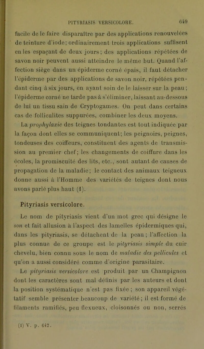 facile de le faire disparaître par des applications renouvelées de teinture d’iode; ordinairement trois applications suffisent en les espaçant de deux jours; des applications répétées de savon noir peuvent aussi atteindre le même but. Quand l’af- fection siège dans un épiderme corné épais, il faut détacher l’épiderme par des applications de savon noir, répétées pen- dant cinq à six jours, en ayant soin de le laisser sur la peau ; l’épiderme corné ne tarde pas à s’éliminer, laissant au-dessous de lui un tissu sain de Cryptogames. On peut dans certains cas de folliculites suppurées, combiner les deux moyens. La prophylaxie des teignes tondantes est tout indiquée par la façon dont elles se communiquent; les peignoirs, peignes, tondeuses des coiffeurs, constituent des agents de transmis- sion au premier chef; les changements de coiffure dans les écoles, la promiscuité des lits, etc., sont autant de causes de propagation de la maladie; le contact des animaux teigneux donne aussi à l’Homme des variétés de teignes donl nous avons parlé plus haut (1). Pityriasis versicolore. Le nom de pityriasis vient d’un mot grec qui désigne le son et fait allusion à l'aspect des lamelles épidermiques qui, dans les pityriasis, se détachent de la peau ; l’affection la plus connue de ce groupe est le pityriasis simple du cuir chevelu, bien connu sous le nom de maladie des pellicules et qu’on a aussi considéré comme d’origine parasitaire. Le pityriasis versicolore est produit par un Champignon donl les caractères sont mal délinis par les auteurs et dont la position systématique n’est pas fixée ; son appareil végé- tatif semble présenter beaucoup de variété; il est formé de filaments ramifiés, peu flexueux, cloisonnés ou non, serrés (1) V. p. G42.