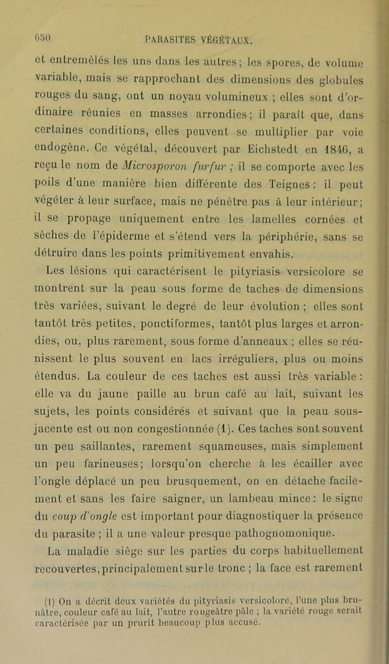 cl entremêlés les uns dans les autres; les spores, de volume variable, mais se rapprochant des dimensions des globules rouges du sang, ont un noyau volumineux ; elles sont d’or- dinaire réunies en masses arrondies; il paraît que, dans certaines conditions, elles peuvent se multiplier par voie endogène. Ce végétal, découvert par Eichstedt en ISM, a reçu le nom de Microsporon furfur ; il se comporte avec les poils d’une manière bien différente des Teignes : il peut végéter à leur surface, mais ne pénètre pas à leur intérieur; il se propage uniquement entre les lamelles cornées et sèches de l’épiderme et s’étend vers la périphérie, sans se détruire dans les points primitivement envahis. Les lésions qui caractérisent le pityriasis versicolore se montrent sur la peau sous forme de taches de dimensions très variées, suivant le degré de leur évolution ; elles sont tantôt très petites, ponctiformes, tantôt plus larges et arron- dies, ou, plus rarement, sous forme d’anneaux ; elles se réu- nissent le plus souvent en lacs irréguliers, plus ou moins étendus. La couleur de ces taches est aussi très variable : elle va du jaune paille au brun café au lait, suivant les sujets, les points considérés et suivant que la peau sous- jacente est ou non congestionnée (1). Ces taches sont souvent un peu saillantes, rarement squameuses, mais simplement un peu farineuses; lorsqu’on cherche à les écailler avec l’ongle déplacé un peu brusquement, on en détache facile- ment et sans les faire saigner, un lambeau mince: le signe du coup d'ongle est important pour diagnostiquer la présence du parasite ; il a une valeur presque pathognomonique. La maladie siège sur les parties du corps habituellement recouvertes, principalement sur le tronc; la face est rarement (I) On a décrit deux variétés du pityriasis versicolore, l’une plus bru- nâtre, couleur café au lait, l’autre rougeâtre pâle ; la variété rouge serait caractérisée par un prurit beaucoup plus accusé.