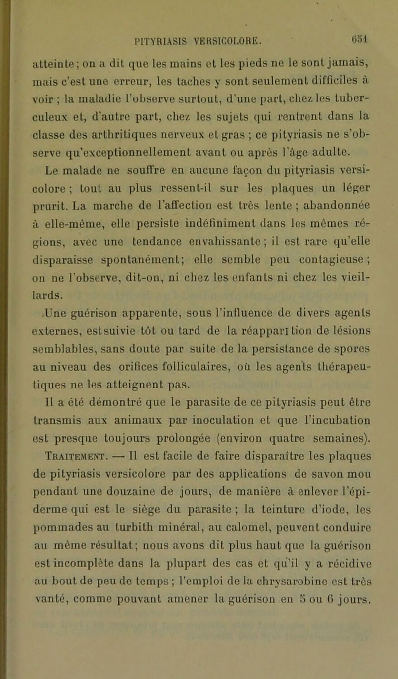 atteinte ; on a dit que les mains et les pieds ne le sont jamais, mais c’est une erreur, les taches y sont seulement difficiles à voir ; la maladie l’observe surtout, d’une part, chez les tuber- culeux et, d’autre part, chez les sujets qui rentrent dans la classe des arthritiques nerveux et gras ; ce pityriasis ne s’ob- serve qu’exceptionnellement avant ou après l’àgc adulte. Le malade ne souffre en aucune façon du pityriasis versi- colore ; tout au plus ressent-il sur les plaques un léger prurit. La marche de l'affection est très lente ; abandonnée à elle-même, elle persiste indéfiniment dans les mêmes ré- gions, avec une tendance envahissante; il est rare qu’elle disparaisse spontanément; elle semble peu contagieuse; on ne l’observe, dit-on, ni chez les enfants ni chez les vieil- lards. Une guérison apparente, sous l’influence de divers agents externes, estsuivie tôt ou tard de la réapparition de lésions semblables, sans doute par suite de la persistance de spores au niveau des orifices folliculaires, où les agents thérapeu- tiques ne les atteignent pas. Il a été démontré que le parasite de ce pityriasis peut être transmis aux animaux par inoculation et que l’incubation est presque toujours prolongée (environ quatre semaines). Traitement. — Il est facile de faire disparaître les plaques de pityriasis versicolore par des applications de savon mou pendant une douzaine de jours, de manière il enlever l’épi- derme qui est le siège du parasite ; la teinture d’iode, les pommades au turbith minéral, au calomel, peuvent conduire au même résultat; nous avons dit plus haut que la guérison est incomplète dans la plupart des cas et qu’il y a récidive au bout de peu de temps ; l’emploi de la chrysarobine est très vanté, comme pouvant amener la guérison en Sou G jours.