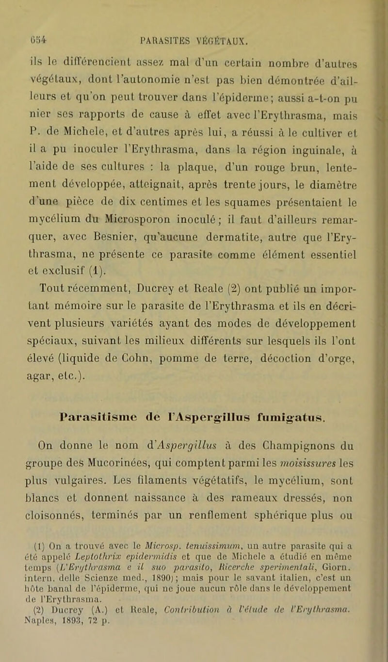 ils le différencient assez mal d’un certain nombre d’autres végétaux, dont l’autonomie n’est pas bien démontrée d’ail- leurs et qu’on peut trouver dans l’épiderme; aussi a-t-on pu nier ses rapports de cause à effet avec l’Erythrasma, mais P. de Michèle, et d’autres après lui, a réussi à le cultiver et il a pu inoculer l’Erythrasma, dans la région inguinale, à l’aide de ses cultures : la plaque, d’un rouge brun, lente- ment développée, atteignait, après trente jours, le diamètre d une pièce de dix centimes et les squames présentaient le mycélium du Microsporon inoculé; il faut d’ailleurs remar- quer, avec Besnier, qu’aucune dermatite, autre que l’Ery- thrasma, ne présente ce parasite comme élément essentiel et exclusif (1). Tout récemment, Ducrey et Reale (2) ont publié un impor- tant mémoire sur le parasite de l’Erythrasma et ils en décri- vent plusieurs variétés ayant des modes de développement spéciaux, suivant les milieux différents sur lesquels ils l’ont élevé (liquide de Cohn, pomme de terre, décoction d’orge, agar, etc.). Parasitisme tic l’Aspergillus fumigatus. On donne le nom d' Aspergillus à des Champignons du groupe des Mucorinées, qui comptent parmi les moisissures les plus vulgaires. Les filaments végétatifs, le mycélium, sont blancs et donnent naissance à des rameaux dressés, non cloisonnés, terminés par un renflement sphérique plus ou (1) On a trouvé avec le Microsp. lenuissimum, un autre parasite qui a été appelé Leptolhrix epidermidis et que de Michèle a étudié en même temps (L'Eri/thrasma e il suo parasito, Ricerchc sperimentali, Giorn. intern. delle Scienze med., 1890); mais pour le savant italien, c’est un hôte banal de l’épiderme, qui ne joue aucun rôle dans le développement de l’Erythrasma. (2) Ducrey (A.) et Reale, Contribution à l'étude de l’Erythrasma. Naples, 1893, 72 p.