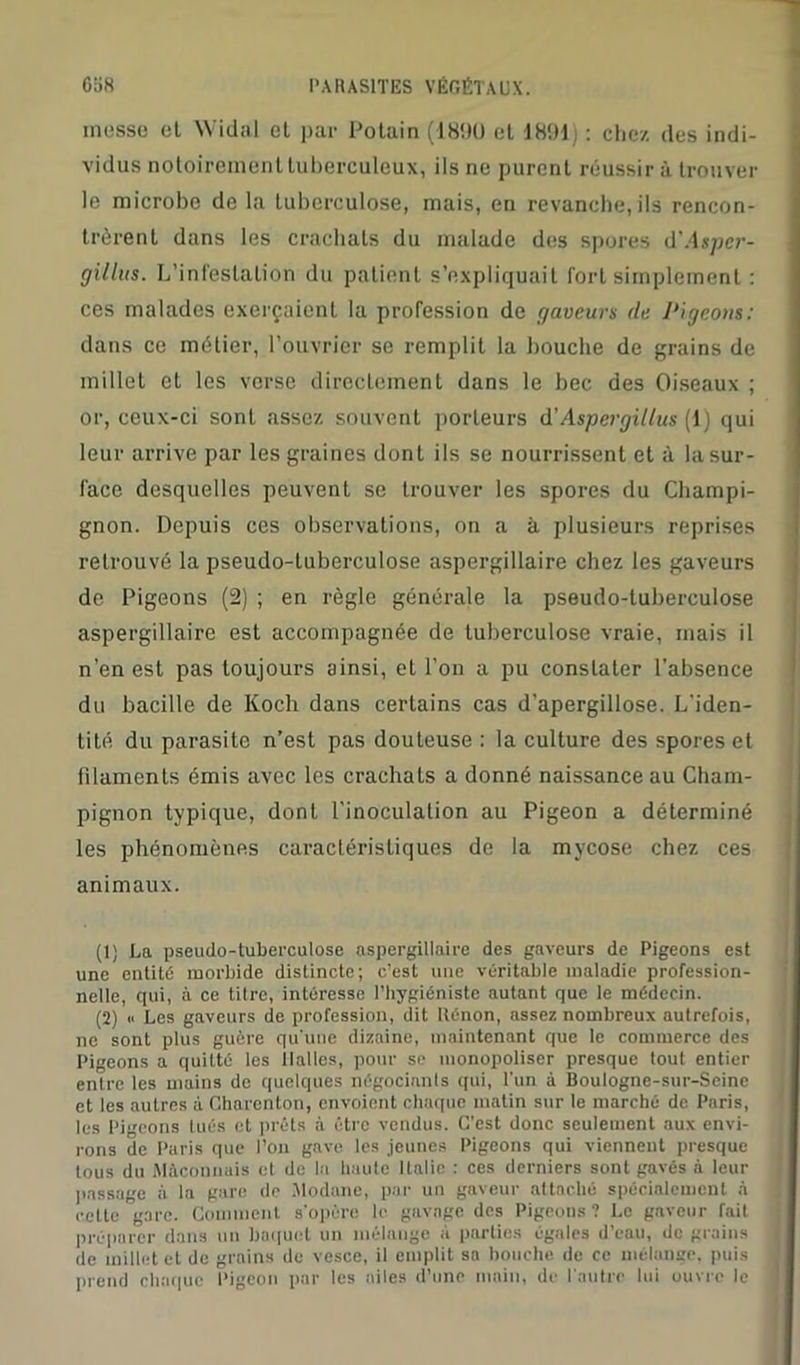 messe et W'idal et par Potain (1890 et 1891) : chez des indi- vidus notoirement tuberculeux, ils ne purent réussir à trouver le microbe delà tuberculose, mais, en revanche, ils rencon- trèrent dans les crachats du malade des spores d'Aspcr- gillus. L’infestation du patient s’expliquait fort simplement : ces malades exerçaient la profession de gaveurs de Pigeons: dans ce métier, l’ouvrier se remplit la bouche de grains de millet et les verse directement dans le bec des Oiseaux ; or, ceux-ci sont assez souvent porteurs d'Aspergiltus (1) qui leur arrive par les graines dont ils se nourrissent et à la sur- face desquelles peuvent se trouver les spores du Champi- gnon. Depuis ces observations, on a à plusieurs reprises retrouvé la pseudo-tuberculose aspergillaire chez les gaveurs de Pigeons (2) ; en règle générale la pseudo-tuberculose aspergillaire est accompagnée de tuberculose vraie, mais il n’en est pas toujours ainsi, et l’on a pu constater l’absence du bacille de Koch dans certains cas d’apergillose. L'iden- tité du parasite n’est pas douteuse : la culture des spores et filaments émis avec les crachais a donné naissance au Cham- pignon typique, dont l'inoculation au Pigeon a déterminé les phénomènes caractéristiques de la mycose chez ces animaux. (1) La pseudo-tuberculose aspergillaire des gaveurs de Pigeons est une entité morbide distincte; c’est une véritable maladie profession- nelle, qui, à ce titre, intéresse l’hygiéniste autant que le médecin. (2) « Les gaveurs de profession, dit lîénon, assez nombreux autrefois, ne sont plus guère qu’une dizaine, maintenant que le commerce des Pigeons a quitté les Halles, pour se monopoliser presque tout entier entre les mains de quelques négociants qui, l'un à Boulognc-sur-Scine et les autres à Charcnton, envoient chaque matin sur le marché de Paris, les Pigeons tués et prêts à être vendus. C’est donc seulement aux envi- rons de Paris que l’on gave les jeunes Pigeons qui viennent presque tous du Méconnais et de la haute Italie : ces derniers sont gavés à leur passage à la gare de Modane, par un gaveur attaché spécialement à cette gare. Comment s’opère le gavage des Pigeons ? Le gaveur fait préparer dans un baquet un mélange à parties égales d’eau, de grains de millet et de grains de vesce, il emplit sa bouche de ce mélange, puis prend chaque Pigeon par les ailes d’une main, de l’autre lui ouvre le