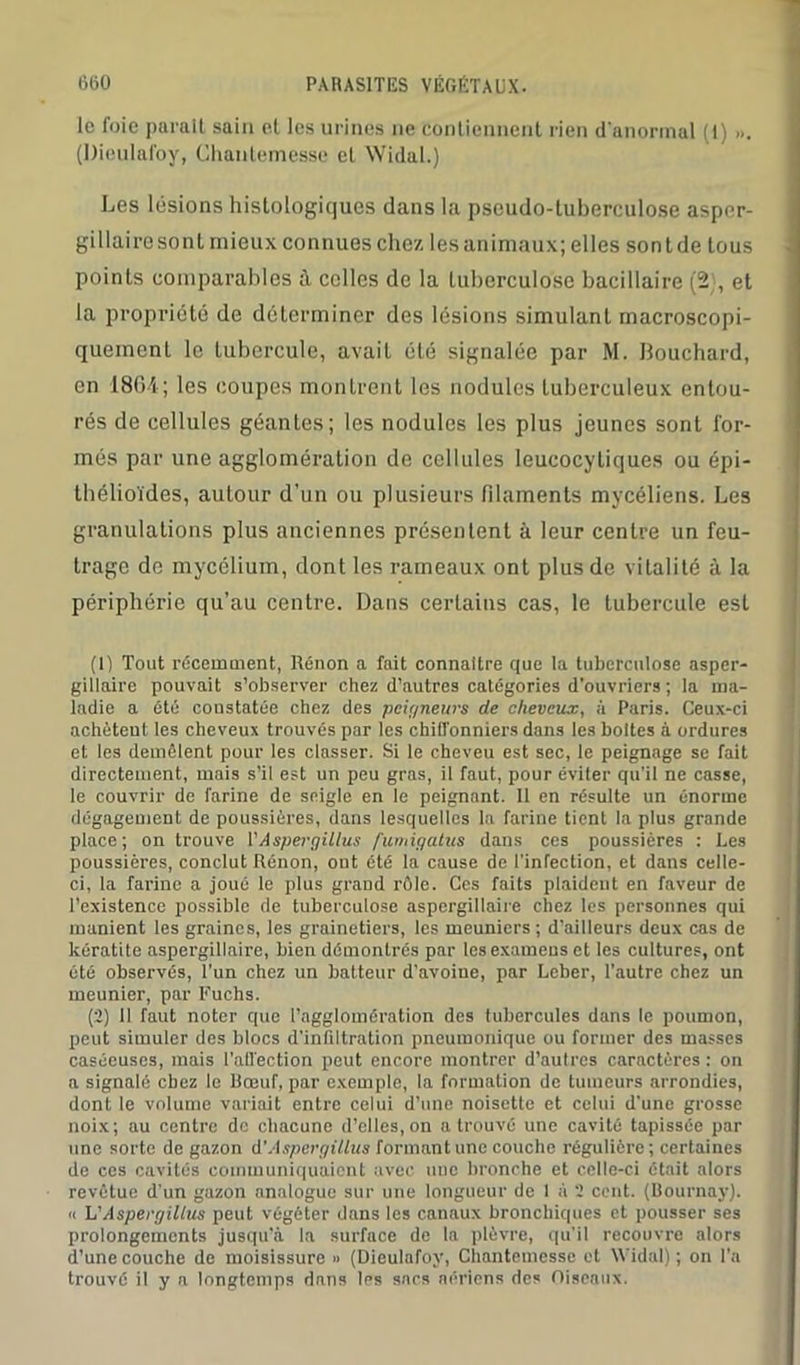 le foie parait sain et les urines ne contiennent rien d'anormal (1) ». (l)ieulafoy, Chantemesse et Widal.) Les lésions histologiques dans la pseudo-tuberculose aspor- gillairesont mieux connues chez les animaux; elles sont de tous points comparables à celles de la tuberculose bacillaire (2), et la propriété de déterminer des lésions simulant macroscopi- quement le tubercule, avait été signalée par M. llouchard, en 1864; les coupes montrent les nodules tuberculeux entou- rés de cellules géantes; les nodules les plus jeunes sont for- més par une agglomération de cellules leucocytiques ou épi- thélioïdes, autour d’un ou plusieurs filaments mycéliens. Les granulations plus anciennes présentent à leur centre un feu- trage de mycélium, dont les rameaux ont plus de vitalité à la périphérie qu’au centre. Dans certains cas, le tubercule est (1) Tout récemment, Rénon a fait connaître que la tuberculose asper- gillaire pouvait s’observer chez d’autres catégories d’ouvriers ; la ma- ladie a été constatée chez des pcigneurs de cheveux, à Paris. Ceux-ci achètent les cheveux trouvés par les chiffonniers dans les boites à ordures et les démêlent pour les classer. Si le cheveu est sec, le peignage se fait directement, mais s’il est un peu gras, il faut, pour éviter qu’il ne casse, le couvrir de farine de seigle en le peignant. Il en résulte un énorme dégagement de poussières, dans lesquelles la farine tient la plus grande place; on trouve V Aspergillus fumigatus dans ces poussières : Les poussières, conclut Rénon, ont été la cause de l’inrection, et dans celle- ci, la farine a joué le plus grand rôle. Ces faits plaident en faveur de l’existence possible de tuberculose aspergillaire chez les personnes qui manient les graines, les grainetiers, les meuniers; d’ailleurs deux cas de kératite aspergillaire, bien démontrés par les examens et les cultures, ont été observés, l'un chez un batteur d’avoine, par Leber, l’autre chez un meunier, par Fuclis. (2) 11 faut noter que l’agglomération des tubercules dans le poumon, peut simuler des blocs d’infiltration pneumonique ou former des masses caséeuses, mais l'affection peut encore montrer d’autres caractères: on a signalé chez le Boeuf par exemple, la formation de tumeurs arrondies, dont le volume variait entre celui d’une noisette et celui d'une grosse noix; au centre de chacune d’elles, on a trouvé une cavité tapissée par une sorte de gazon A'Aspergillus formant une couche régulière; certaines de ces cavités communiquaient avec une bronche et celle-ci était alors revêtue d’un gazon analogue sur une longueur de I à 2 cent. (Bournay). « L'Aspergillus peut végéter dans les canaux bronchiques et pousser ses prolongements jusqu’à la surface de la plèvre, qu’il recouvre alors d’une couche de moisissure » (Dieulafoy, Chantemesse et Widal) ; on l’a trouvé il y a longtemps dnns les sacs aériens des Oiseaux.