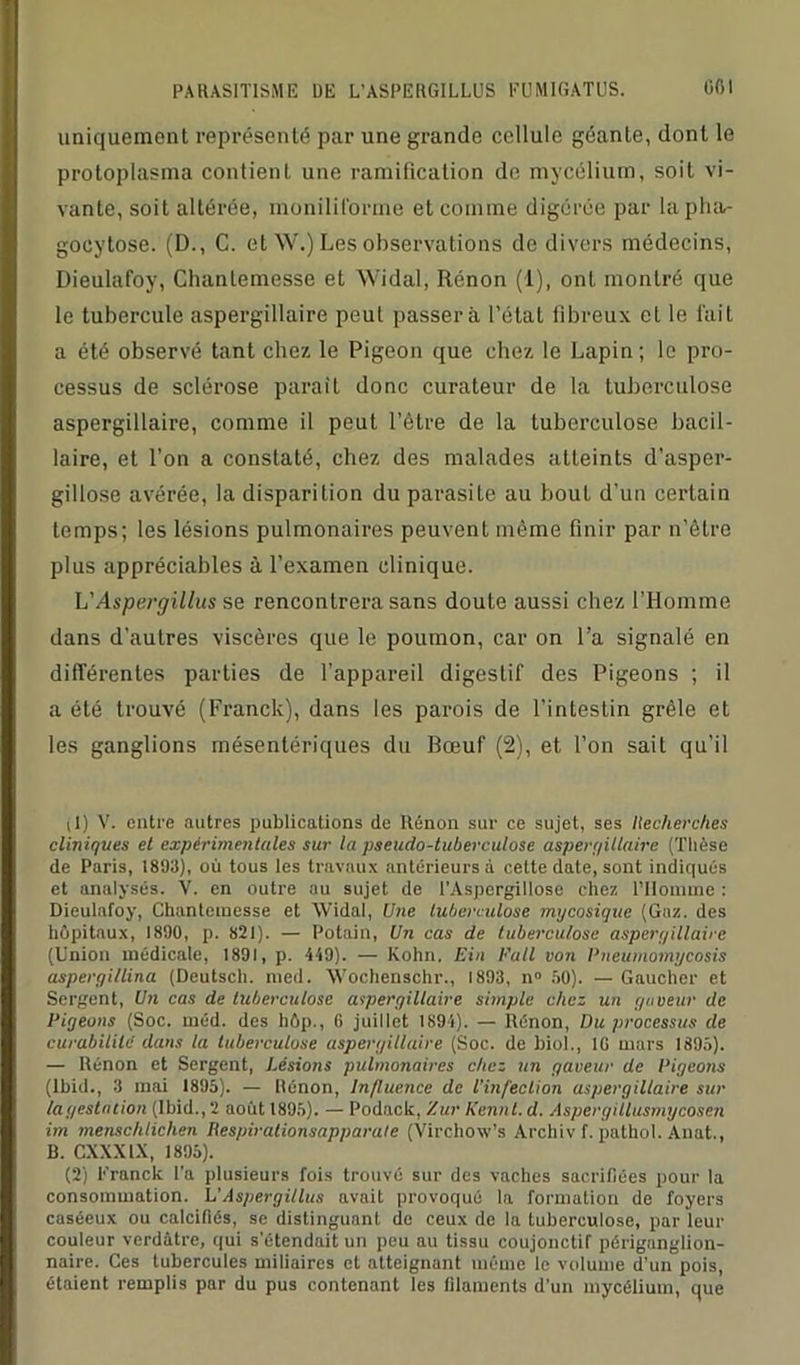 uniquement représenté par une grande cellule géante, dont le protoplasma contient une ramification de mycélium, soit vi- vante, soit altérée, inoniliforme et comme digérée par la pha- gocytose. (D., C. et W.) Les observations do divers médecins, Dieulafoy, Chanlemesse et Widal, Rénon (1), ont montré que le tubercule aspergillaire peut passera l’état fibreux et le lait a été observé tant chez le Pigeon que chez le Lapin; le pro- cessus de sclérose parait donc curateur de la tuberculose aspergillaire, comme il peut l’être de la tuberculose bacil- laire, et l’on a constaté, chez des malades atteints d’asper- gillose avérée, la disparition du parasite au bout d’un certain temps; les lésions pulmonaires peuvenL même finir par n’être plus appréciables à l’examen clinique. L'Aspergillus se rencontrera sans doute aussi chez l’Homme dans d’auLres viscères que le poumon, car on l’a signalé en différentes parties de l’appareil digestif des Pigeons ; il a été trouvé (Franck), dans les parois de l’intestin grêle et les ganglions mésentériques du Bœuf (2), et l’on sait qu’il il) V. entre autres publications de Rénon sur ce sujet, ses Recherches cliniques et expérimentales sur la pseudo-tuberculose aspergillaire (Thèse de Paris, 1893), où tous les travaux antérieurs à cette date, sont indiqués et analysés. V. en outre au sujet de l’Aspergillose chez l’Homme : Dieulafoy, Chantemesse et Widal, Une tuberculose mycosique (Gaz. des hôpitaux, 1890, p. 821). — Potain, Un cas de tuberculose asperr/illaire (Union médicale, 1891, p. 419). — Kohn, Ein Pull von Pneumomycosis aspergillina (Deutsch. med. Wochenschr., 1893, n° 50). — Gaucher et Sergent, Un cas de tuberculose aspergillaire simple chez un guveur de Pigeons (Soc. méd. des hôp., G juillet 1894). — Rénon, Du processus de curabilité dans la tuberculose aspergillaire (Soc. de biol., 10 mars 1895). — Rénon et Sergent, Lésions pulmonaires chez un gaveur de Pigeons (Ibid., 3 mai 1895). — Rénon, Influence de l’infection aspergillaire sur lagestmion (Ibid., 2 août 1895). — Podack, Xur Kennl. d. Aspergillusmycosen im menschliclien Iiespirationsapparate (Virchow’s Archiv f. pathol. Anat., B. CXXXIX, 1895). (2) Franck l’a plusieurs fois trouvé sur des vaches sacrifiées pour la consommation. L'Aspergillus avait provoqué la formation de foyers caséeux ou calcifiés, se distinguant de ceux de la tuberculose, par leur couleur verdâtre, qui s'étendait un peu au tissu coujonctif périganglion- naire. Ces tubercules miliaires et atteignant même le volume d’un pois, étaient remplis par du pus contenant les filaments d’un mycélium, que