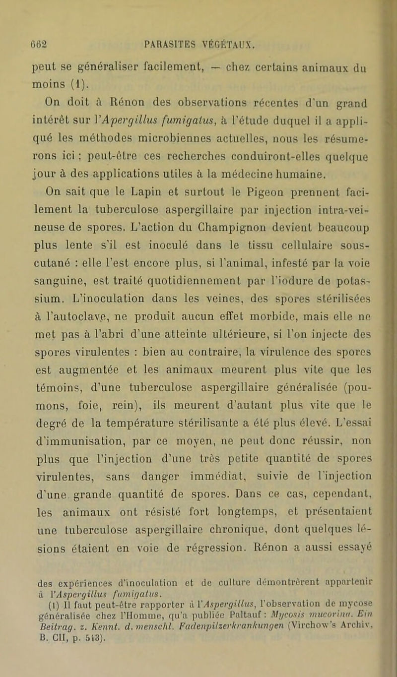 peut se généraliser facilement, — chez certains animaux du moins (1). On doit à Rénon des observations récentes d'un grand intérêt sur l'Apergillus fumigatus, à l’étude duquel il a appli- qué les méthodes microbiennes actuelles, nous les résume- rons ici ; peut-être ces recherches conduiront-elles quelque jour à des applications utiles à la médecine humaine. On sait que le Lapin et surtout le Pigeon prennent faci- lement la tuberculose aspergillaire par injection intra-vei- neuse de spores. L’action du Champignon devient beaucoup plus lente s’il est inoculé dans le tissu cellulaire sous- cutané : elle l’est encore plus, si l’animal, infesté par la voie sanguine, est traité quotidiennement par l’iodure de potas- sium. L’inoculation dans les veines, des spores stérilisées à l’autoclave, ne produit aucun effet morbide, mais elle ne met pas à l’abri d’une atteinte ultérieure, si l’on injecte des spores virulentes : bien au contraire, la virulence des spores est augmentée et les animaux meurent plus vite que les témoins, d’une tuberculose aspergillaire généralisée (pou- mons, foie, rein), iis meurent d’autant plus vite que le degré de la température stérilisante a été plus élevé. L’essai d’immunisation, par ce moyen, ne peut donc réussir, non plus que l’injection d’une très petite quantité de spores virulentes, sans danger immédiat, suivie de l’injection d’une grande quantité de spores. Dans ce cas, cependant, les animaux ont résisté fort longtemps, et présentaient une tuberculose aspergillaire chronique, dont quelques lé- sions étaient en voie de régression. Rénon a aussi essayé des expériences d’inoculation et de culture démontrèrent appartenir à VAspcrgitlw f'innir/atiis. (I) Il faut peut-être rapporter à V Aspergillus, l'observation de mycose généralisée chez l’Homme, qu’a publiée Paltauf : Mycosis mucorimi. Em Deitrag. z. Kennt. d. menschl. FadenpUzerkrartkungen (Virchoxv’s Archiv, B. Cil, p. 513). -