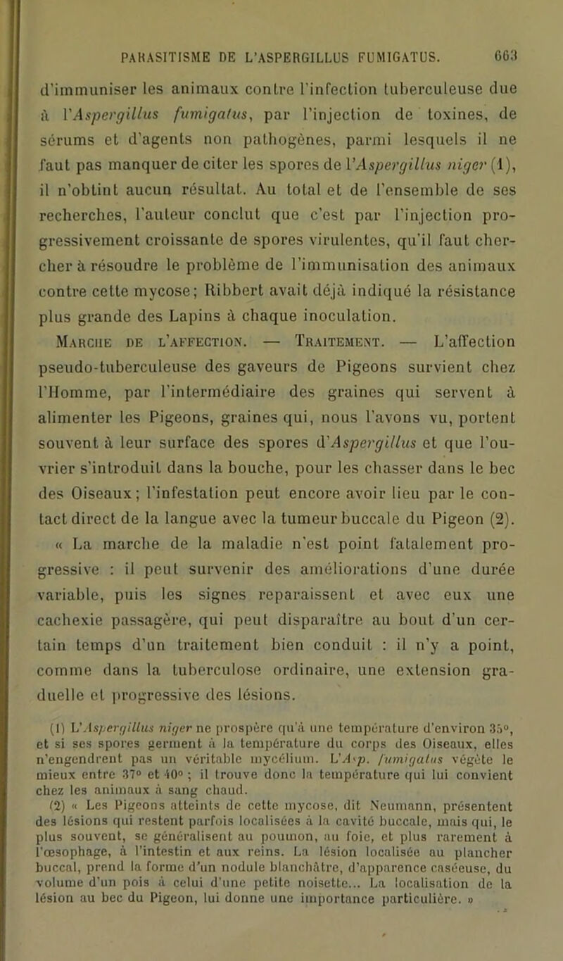d’immuniser les animaux contre l'infection tuberculeuse due il VAspergiUus fumigatus, par l’injection de toxines, de sérums et d’agents non pathogènes, parmi lesquels il ne faut pas manquer de citer les spores de VAspergiUus niger (1), il n’obtint aucun résultat. Au total et de l’ensemble de ses recherches, l’auteur conclut que c’est par l’injection pro- gressivement croissante de spores virulentes, qu’il faut cher- cher h résoudre le problème de l’immunisation des animaux contre cette mycose; Ribbert avait déjà indiqué la résistance plus grande des Lapins à chaque inoculation. Marche de l’affection. — Traitement. — L’affection pseudo-tuberculeuse des gaveurs de Pigeons survient chez l'Homme, par l’intermédiaire des graines qui servent à alimenter les Pigeons, graines qui, nous l'avons vu, portent souvent à leur surface des spores VAspergiUus et que l’ou- vrier s’introduit dans la bouche, pour les chasser dans le bec des Oiseaux; l’infestation peut encore avoir lieu par le con- tact direct de la langue avec la tumeur buccale du Pigeon (2). « La marche de la maladie n’est point fatalement pro- gressive : il peut survenir des améliorations d’une durée variable, puis les signes reparaissent et avec eux une cachexie passagère, qui peut disparaître au bout d’un cer- tain temps d’un traitement bien conduit : il n’y a point, comme dans la tuberculose ordinaire, une extension gra- duelle et progressive des lésions. (1) VAspergiUus niger ne prospère qu’à une température d'environ 35°, et si ses spores germent à la température du corps des Oiseaux, elles n’engendrent pas un véritable mycélium. L'A'p. fumigatus végète le mieux entre 37° et 10° ; il trouve donc la température qui lui convient chez les animaux à sang chaud. (2) « Les Pigeons atteints de cette mycose, dit Neumann, présentent des lésions qui restent parfois localisées à la cavité buccale, mais qui, le plus souvent, se généralisent au poumon, au foie, et plus rarement à l'œsophage, à l’intestin et aux reins. La lésion localisée au plancher buccal, prend la forme d’un nodule blanchâtre, d’apparence caséeuse, du volume d’un pois à celui d’une petite noisette... La localisation de la lésion au bec du Pigeon, lui donne une importance particulière. »
