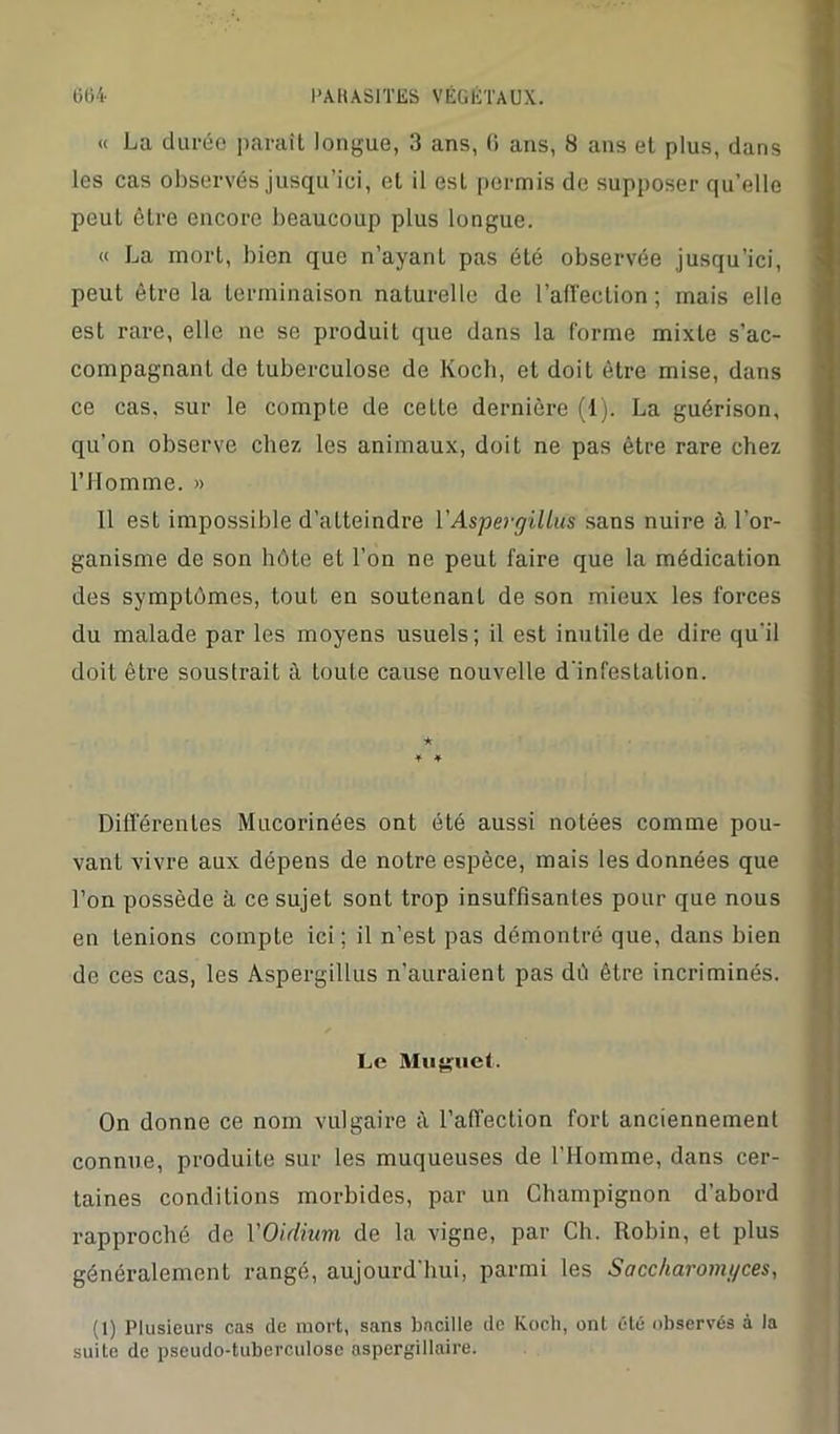 « La durée paraît longue, 3 ans, (i ans, 8 ans et plus, dans les cas observés jusqu’ici, et il est permis de supposer qu’elle peut être encore beaucoup plus longue. « La mort, bien que n’ayant pas été observée jusqu’ici, peut être la terminaison naturelle de l'affection ; mais elle est rare, elle ne se produit que dans la forme mixte s’ac- compagnant de tuberculose de Koch, et doit être mise, dans ce cas, sur le compte de cette dernière (1). La guérison, qu’on observe chez les animaux, doit ne pas être rare chez l’Homme. » Il est impossible d’atteindre V Aspergillus sans nuire à l’or- ganisme de son hôte et l’on ne peut faire que la médication des symptômes, tout en soutenant de son mieux les forces du malade par les moyens usuels; il est inutile de dire qu'il doit être soustrait à toute cause nouvelle d’infestation. Différentes Mucorinées ont été aussi notées comme pou- vant vivre aux dépens de notre espèce, mais les données que l’on possède à ce sujet sont trop insuffisantes pour que nous en tenions compte ici; il n’est pas démontré que, dans bien de ces cas, les Aspergillus n’auraient pas dé être incriminés. Le Muguet. On donne ce nom vulgaire à l’affection fort anciennement connue, produite sur les muqueuses de l’IIomme, dans cer- taines conditions morbides, par un Champignon d’abord rapproché de Y Oïdium de la vigne, par Ch. Robin, et plus généralement rangé, aujourd'hui, parmi les Saccharomyces, (1) Plusieurs cas de mort, sans bacille de Koch, ont été observés à la suite de pseudo-tuberculose aspergillaire.