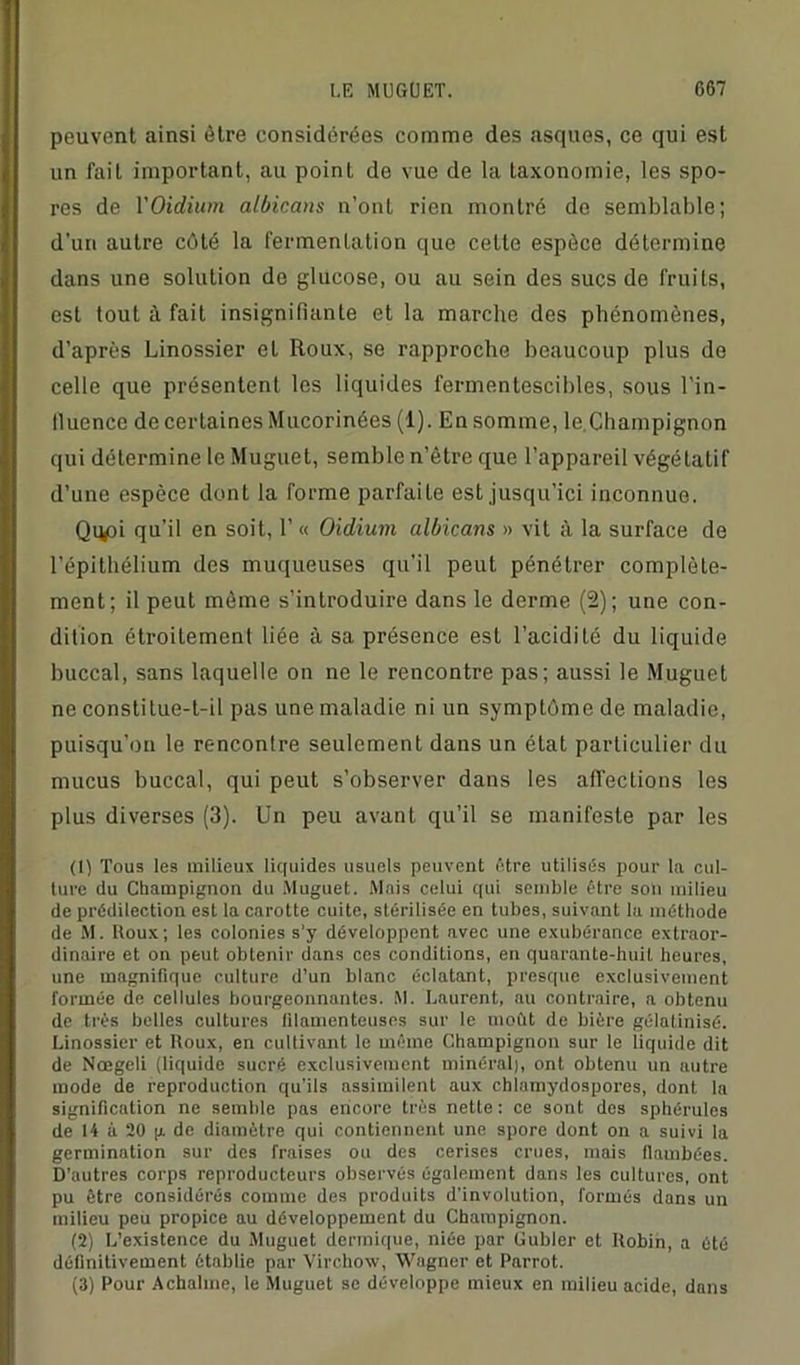 peuvent ainsi être considérées comme des asques, ce qui est un fait important, au point do vue de la taxonomie, les spo- res de YOïdium albicans n’ont rien montré de semblable; d'un autre côté la fermentation que cette espèce détermine dans une solution do glucose, ou au sein des sucs de fruits, est tout à fait insignifiante et la marche des phénomènes, d’après Linossier et Roux, se rapproche beaucoup plus de celle que présentent les liquides fermentescibles, sous l'in- llucncc de certaines Mucorinées (1). En somme, le.Champignon qui détermine le Muguet, semble n’ètre que l’appareil végétatif d’une espèce dont la forme parfaite est jusqu’ici inconnue. Qqpi qu’il en soit, 1’ « Oïdium albicans » vit à la surface de l’épithélium des muqueuses qu’il peut pénétrer complète- ment; il peut même s’introduire dans le derme (2); une con- dition étroitement liée à sa présence est l’acidité du liquide buccal, sans laquelle on ne le rencontre pas; aussi le Muguet ne constilue-t-il pas une maladie ni un symptôme de maladie, puisqu’on le rencontre seulement dans un état particulier du mucus buccal, qui peut s’observer dans les affections les plus diverses (3). Un peu avant qu’il se manifeste par les (1) Tous tes milieux liquides usuels peuvent être utilisés pour la cul- ture du Champignon du Muguet. Mais celui qui semble être son milieu de prédilection est la carotte cuite, stérilisée en tubes, suivant la méthode de M. Itoux; les colonies s’y développent avec une exubérance extraor- dinaire et on peut obtenir dans ces conditions, en quarante-huit heures, une magnifique culture d’un blanc éclatant, presque exclusivement formée de cellules bourgeonnantes. M. Laurent, au contraire, a obtenu de très belles cultures lilamenteuses sur le moût de bière gélatinisé. Linossier et Houx, en cultivant le même Champignon sur le liquide dit de Nœgeli (liquide sucré exclusivement minéral), ont obtenu un autre mode de reproduction qu’ils assimilent aux chlamydospores, dont la signification ne semble pas encore très nette: ce sont des sphérules de 14 à 20 g de diamètre qui contiennent une spore dont on a suivi la germination sur des fraises ou des cerises crues, mais flambées. D'autres corps reproducteurs observés également dans les cultures, ont pu être considérés comme des produits d'involulion, formés dans un milieu peu propice au développement du Champignon. (2) L’existence du Muguet dermique, niée par Guider et Hobin, a été définitivement établie par Virchow, Wagner et Parrot. (3) Pour Achalme, le Muguet se développe mieux en milieu acide, dans