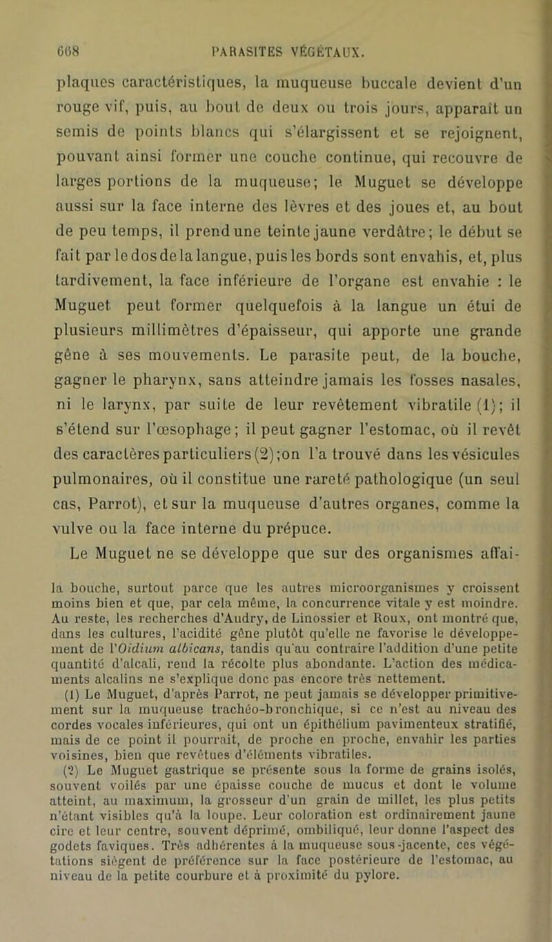 plaques caractéristiques, la muqueuse buccale devient d’un rouge vif, puis, au bout de deux ou trois jours, apparaît un semis de points blancs qui s’élargissent et se rejoignent, pouvant ainsi former une couche continue, qui recouvre de larges portions de la muqueuse; le Muguet se développe aussi sur la face interne des lèvres et des joues et, au bout de peu temps, il prend une teinte jaune verdâtre; le début se fait par le dos de la langue, puisles bords sont envahis, et, plus tardivement, la face inférieure de l’organe est envahie : le Muguet peut former quelquefois à la langue un étui de plusieurs millimètres d’épaisseur, qui apporte une grande gêne à ses mouvements. Le parasite peut, de la bouche, gagner le pharynx, sans atteindre jamais les fosses nasales, ni le larynx, par suite de leur revêtement vibratile (1); il s’étend sur l’œsophage; il peut gagner l’estomac, où il revêt des caractères particuliers (2) ;on l’a trouvé dans les vésicules pulmonaires, où il constitue une rareté pathologique (un seul cas, Parrot), et sur la muqueuse d'autres organes, comme la vulve ou la face interne du prépuce. Le Muguet ne se développe que sur des organismes afl’ai- la bouche, surtout parce que les autres microorganismes y croissent moins bien et que, par cela môme, la concurrence vitale y est moindre. Au reste, les recherches d’Audry, de Linossier et Roux, ont montré que, dans les cultures, l’acidité gêne plutôt qu’elle ne favorise le développe- ment de l'Oïdium albicans, tandis qu'au contraire l’addition d’une petite quantité d’alcali, rend la récolte plus abondante. L’action des médica- ments alcalins ne s’explique donc pas encore très nettement. (1) Le Muguet, d’après Parrot, ne peut jamais se développer primitive- ment sur la muqueuse trachéo-bronchique, si ce n’est au niveau des cordes vocales inférieures, qui ont un épithélium pavimenteux stratifié, mais de ce point il pourrait, de proche en proche, envahir les parties voisines, bien que revêtues d’éléments vibratiles. (?) Le Muguet gastrique se présente sous la forme de grains isolés, souvent voilés par une épaisse couche de mucus et dont le volume atteint, au maximum, la grosseur d’un grain de millet, les plus petits n’étant visibles qu’à la loupe. Leur coloration est ordinairement jaune cire et leur centre, souvent déprimé, ombiliqué, leur donne l’aspect des godets faviques. Très adhérentes à la muqueuse sous-jacente, ces végé- tations siègent de préférence sur la face postérieure de l’estomac, au niveau de la petite courbure et à proximité du pylore.