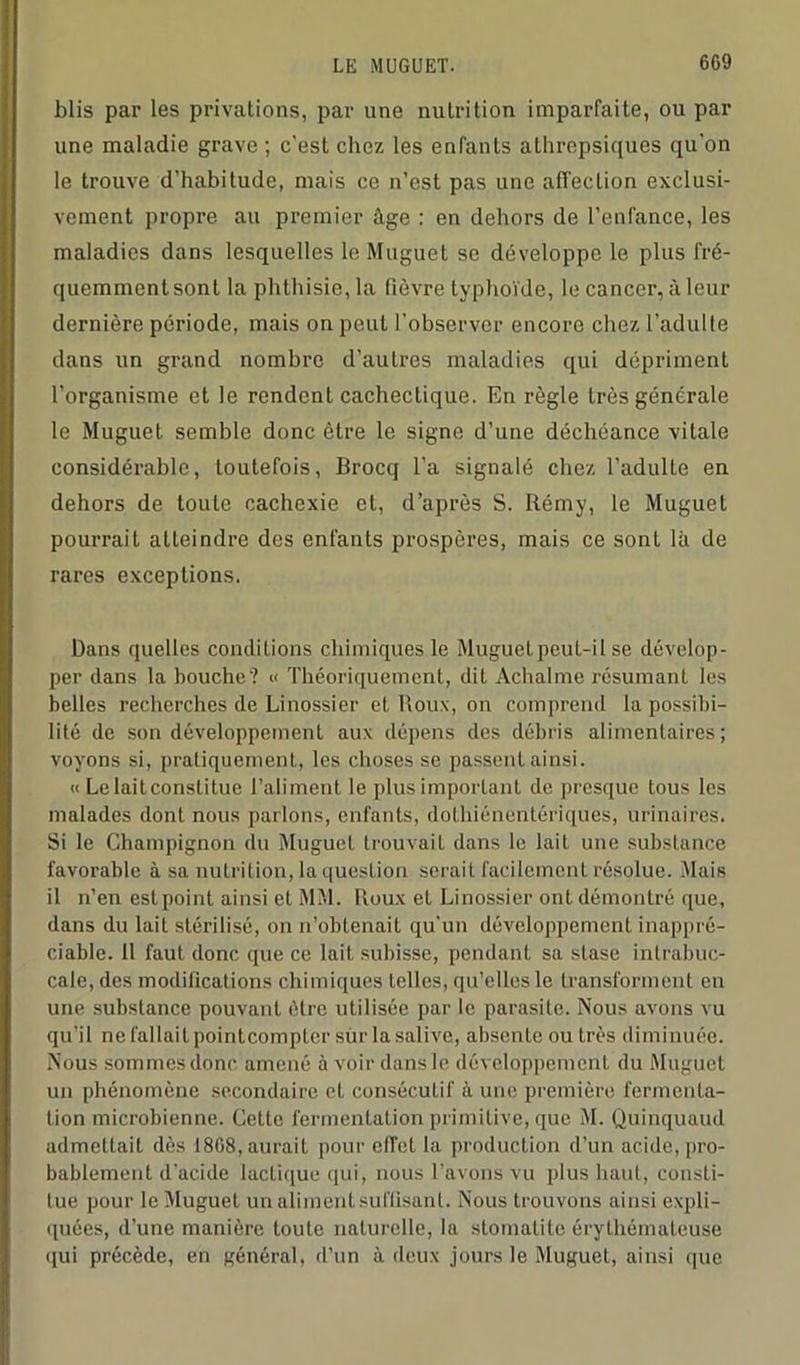 6G9 blis par les privations, par une nutrition imparfaite, ou par une maladie grave ; c'est chez les enfants athrepsiques qu’on le trouve d’habitude, mais ce n’est pas une affection exclusi- vement propre au premier âge : en dehors de l’enfance, les maladies dans lesquelles le Muguet se développe le plus fré- quemment sont la phthisie, la fièvre typhoïde, le cancer, à leur dernière période, mais on peut l’observer encore chez l’adulte dans un grand nombre d’autres maladies qui dépriment l’organisme et le rendent cachectique. En règle très générale le Muguet semble donc être le signe d’une déchéance vitale considérable, toutefois, Brocq l’a signalé chez l’adulte en dehors de toute cachexie et, d’après S. Rémy, le Muguet pourrait atteindre des enfants prospères, mais ce sont là de rares exceptions. Dans quelles conditions chimiques le Muguet peut-il se dévelop- per dans la bouche? « Théoriquement, dit Achalme résumant les belles recherches de Liuossier et Houx, on comprend la possibi- lité de son développement aux dépens des débris alimentaires; voyons si, pratiquement, les choses se passent ainsi. « Lelaitconstitue l’aliment le plus important de presque tous les malades dont nous parlons, enfants, dothiénentériques, urinaires. Si le Champignon du Muguet trouvait dans le lait une substance favorable à sa nutrition, la question serait facilement résolue. Mais il n’en est point ainsi et MM. Houx et Linossier ont démontré que, dans du lait stérilisé, on n’obtenaiL qu’un développement inappré- ciable. Il faut donc que ce lait subisse, pendant sa stase intrabuc- cale,des modifications chimiques telles, qu’elles le transforment en une substance pouvant être utilisée par le parasite. Nous avons vu qu’il ne fallait point compter sur la salive, absente ou très diminuée. Nous sommes donc amené à voir dans le développement du Muguet un phénomène secondaire et consécutif à une première fermenta- tion microbienne. Cette fermentation primitive, que M. Quinquaud admettait dès 18G8, aurait pour elfet la production d’un acide, pro- bablement d'acide lactique qui, nous l’avons vu plus haut, consti- tue pour le Muguet un aliment suffisant. Nous trouvons ainsi expli- quées, d’une manière toute naturelle, la stomatite érythémateuse qui précède, en général, d’un à deux jours le Muguet, ainsi que