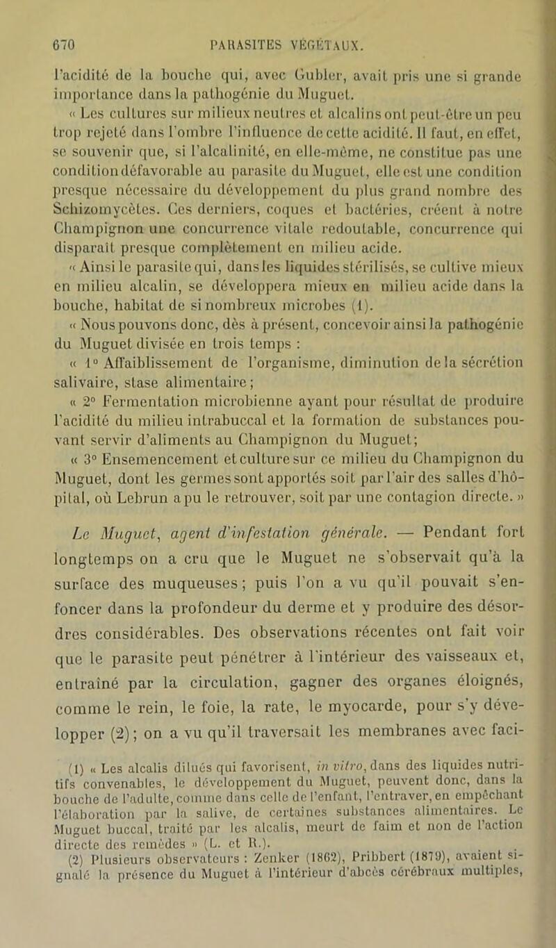 l’acidité de la bouche qui, avec Guider, avait pris une si grande importance dans la pathogénie du Muguet. <■ Les cultures sur milieux neutres et alcalins ont peut-être un peu trop rejeté dans l’ombre l’influence de cette acidité. Il faut, en ell'et, se souvenir que, si l’alcalinité, en elle-même, ne constitue pas une condition défavorable au parasite du Muguet, elleestune condition presque nécessaire du développement du plus grand nombre des Schizomycètes. Ces derniers, coques et bactéries, créent à notre Champignon une concurrence vitale redoutable, concurrence qui disparaît presque complètement en milieu acide. '(Ainsi le parasite qui, dans les liquides stérilisés, se cultive mieux en milieu alcalin, se développera mieux en milieu acide dans la bouche, habitat de si nombreux microbes (1). « Nous pouvons donc, dès à présent, concevoir ainsi la pathogénie du Muguet divisée en trois temps : « 1° Affaiblissement de l’organisme, diminution delà sécrétion salivaire, stase alimentaire; « 2° Fermentation microbienne ayant pour résultat de produire l’acidité du milieu inlrabuccal et la formation de substances pou- vant servir d’aliments au Champignon du Muguet; « 3° Ensemencement et culture sur ce milieu du Champignon du Muguet, dont les germes sont apportés soit parl’airdes sallesd’hô- pital, où Lebrun a pu le retrouver, soit par une contagion directe. » Le Muguet, agent d'infestation générale. — Pendant fort longtemps on a cru que le Muguet ne s’observait qu’à la surface des muqueuses; puis l’on a vu qu’il pouvait s’en- foncer dans la profondeur du derme et y produire des désor- dres considérables. Des observations récentes onL fait voir que le parasite peut pénétrer à l’intérieur des vaisseaux et, entraîné par la circulation, gagner des organes éloignés, comme le rein, le foie, la rate, le myocarde, pour s’y déve- lopper (2); on a vu qu’il traversait les membranes avec faci- (1) « Les alcalis dilués qui favorisent, in vitro, dans des liquides nutri- tifs convenables, le développement du Muguet, peuvent donc, dans la bouche de l’adulte, comme dans celle de l’enfant, l’entraver, en empêchant l’élaboration par la salive, de certaines substances alimentaires. Le Muguet buccal, traité par les alcalis, meurt de faim et non de l’action directe des remèdes » (L. et R.). (2) Plusieurs observateurs: Zcnker (18G2), Pribbert (18TJ), avaient si- gnalé la présence du Muguet à l’intérieur d’abcès cérébraux multiples,