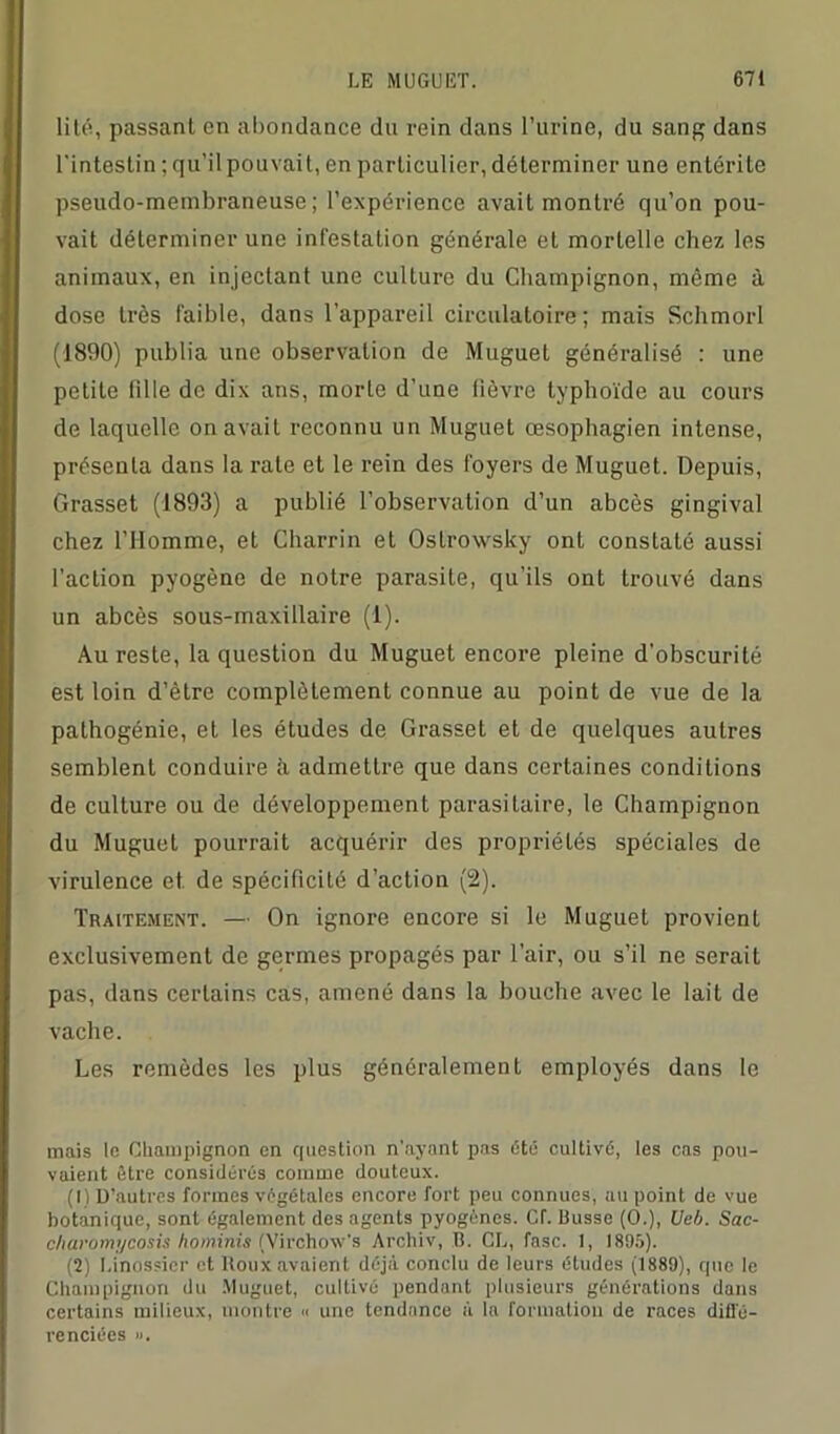 lité, passant en abondance du rein dans l’urine, du sang dans l'intestin ; qu’ilpouvait, en particulier, déterminer une entérite pseudo-membraneuse; l’expérience avait montré qu’on pou- vait déterminer une infestation générale et mortelle chez les animaux, en injectant une culture du Champignon, meme à dose très faible, dans l’appareil circulatoire; mais Schmorl (1890) publia une observation de Muguet généralisé : une petite fille de dix ans, morte d’une fièvre typhoïde au cours de laquelle on avait reconnu un Muguet œsophagien intense, présenta dans la rate et le rein des foyers de Muguet. Depuis, Grasset (1893) a publié l’observation d’un abcès gingival chez l’Homme, et Charrin et Ostrowsky ont constaté aussi l’action pyogène de notre parasite, qu’ils ont trouvé dans un abcès sous-maxillaire (1). Au reste, la question du Muguet encore pleine d’obscurité est loin d’ètre complètement connue au point de vue de la pathogénie, et les études de Grasset et de quelques autres semblent conduire à admettre que dans certaines conditions de culture ou de développement parasitaire, le Champignon du Muguet pourrait acquérir des propriétés spéciales de virulence et de spécificité d’action (2). Traitement. — On ignore encore si le Muguet provient exclusivement de germes propagés par l’air, ou s’il ne serait pas, dans certains cas, amené dans la bouche avec le lait de vache. Les remèdes les plus généralement employés dans le mais le Champignon en question n'ayant pas Été cultivé, les cas pou- vaient être considérés comme douteux. (1) D’autres formes végétales encore fort peu connues, au point de vue botanique, sont également des agents pyogènes. Cf. Busse (O.), Ueb. Sac- charomycosis hominis (Vircho'W's Archiv, B. CL, fasc. 1, 1805). (2) Linossicr et Roux avaient déjà conclu de leurs éludes (1889), que le Champignon du Muguet, cultivé pendant plusieurs générations dans certains milieux, montre « une tendance à la formation de races diffé- renciées ».