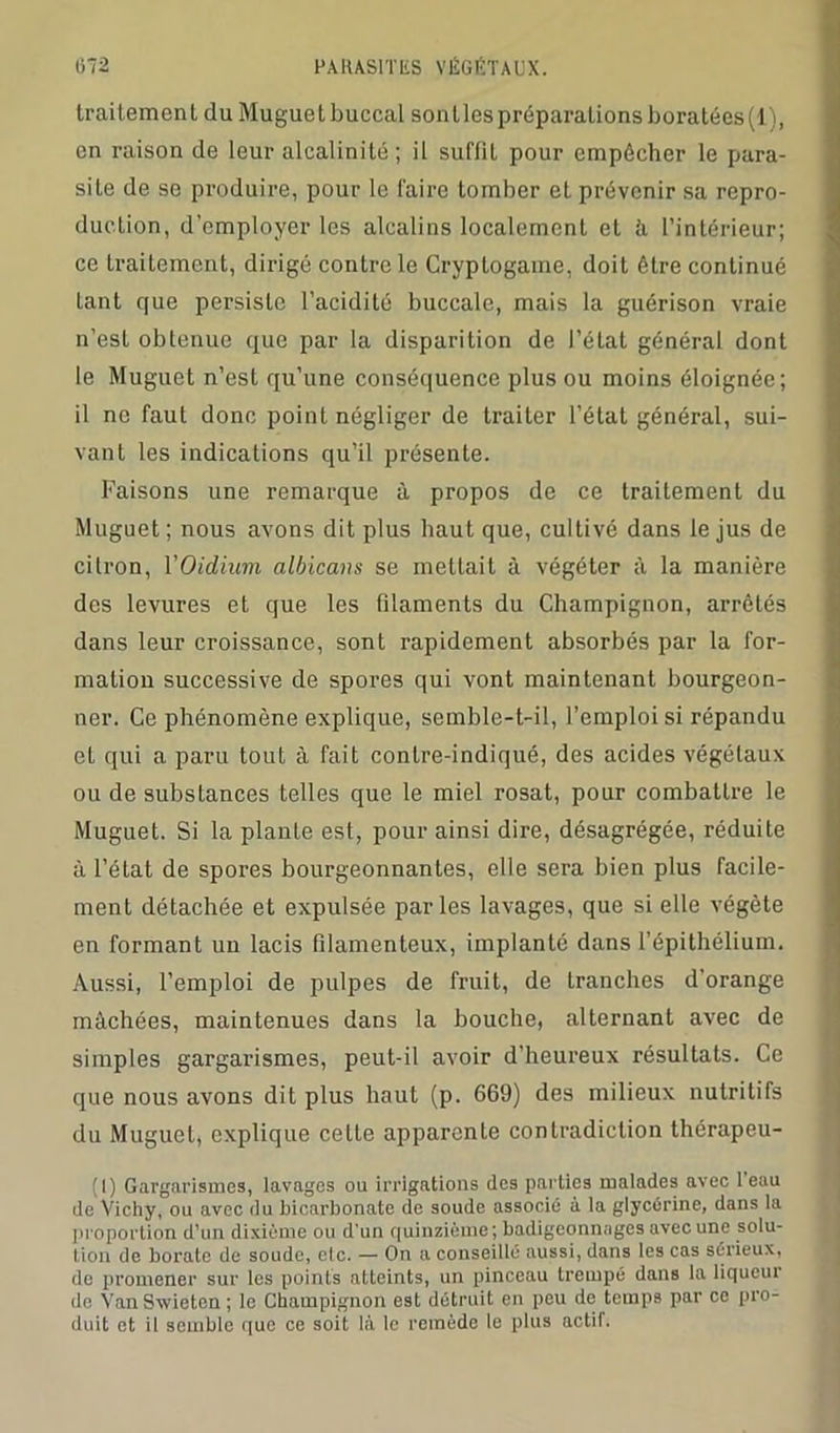 traitement du Muguetbuccal sontlespréparalionsboratées(l), en raison de leur alcalinité ; il suffît pour empêcher le para- site de se produire, pour le faire tomber et prévenir sa repro- duction, d'employer les alcalins localement et h l’intérieur; ce Lraitement, dirigé contrôle Cryptogame, doit être continué tant que persiste l’acidité buccale, mais la guérison vraie n’est obtenue que par la disparition de l’état général dont le Muguet n’est qu’une conséquence plus ou moins éloignée; il ne faut donc point négliger de traiter l’état général, sui- vant les indications qu’il présente. Faisons une remarque à propos de ce traitement du Muguet ; nous avons dit plus haut que, cultivé dans le jus de citron, YOidium albicans se mettait à végéter à la manière des levures et que les filaments du Champignon, arrêtés dans leur croissance, sont rapidement absorbés par la for- mation successive de spores qui vont maintenant bourgeon- ner. Ce phénomène explique, semble-t-il, l’emploi si répandu et qui a paru tout à fait contre-indiqué, des acides végétaux ou de substances telles que le miel rosat, pour combattre le Muguet. Si la plante est, pour ainsi dire, désagrégée, réduite à l’état de spores bourgeonnantes, elle sera bien plus facile- ment détachée et expulsée parles lavages, que si elle végète en formant un lacis filamenteux, implanté dans l’épithélium. Aussi, l’emploi de pulpes de fruit, de tranches d’orange mâchées, maintenues dans la bouche, alternant avec de simples gargarismes, peut-il avoir d’heureux résultats. Ce que nous avons dit plus haut (p. 669) des milieux nutritifs du Muguet, explique cette apparente contradiction thérapeu- te Gargarismes, lavages ou irrigations (les parties malades avec 1 eau de Vichy, ou avec du bicarbonate de soude associé à la glycérine, dans la proportion d’un dixiéme ou d'un quinzième; badigeonnages avec une solu- tion de borate de soude, etc. — On a conseillé aussi, dans les cas sérieux, de promener sur les points atteints, un pinceau trempé dans la liqueur de Van Sxvieten ; le Champignon est détruit en peu de temps par ce pro- duit et il semble que ce soit là le remède le plus actif.