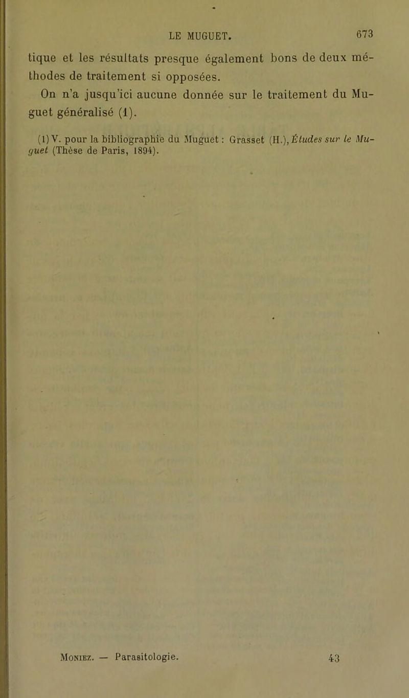 tique et les résultats presque également bons de deux mé- thodes de traitement si opposées. On n’a jusqu’ici aucune donnée sur le traitement du Mu- guet généralisé (1). ( 1 ) V. pour la bibliographie du Muguet : Grasset (H.), Études sur le Mu- guet (Thèse de Paris, 1894). Monibz. — Parasitologie. 43