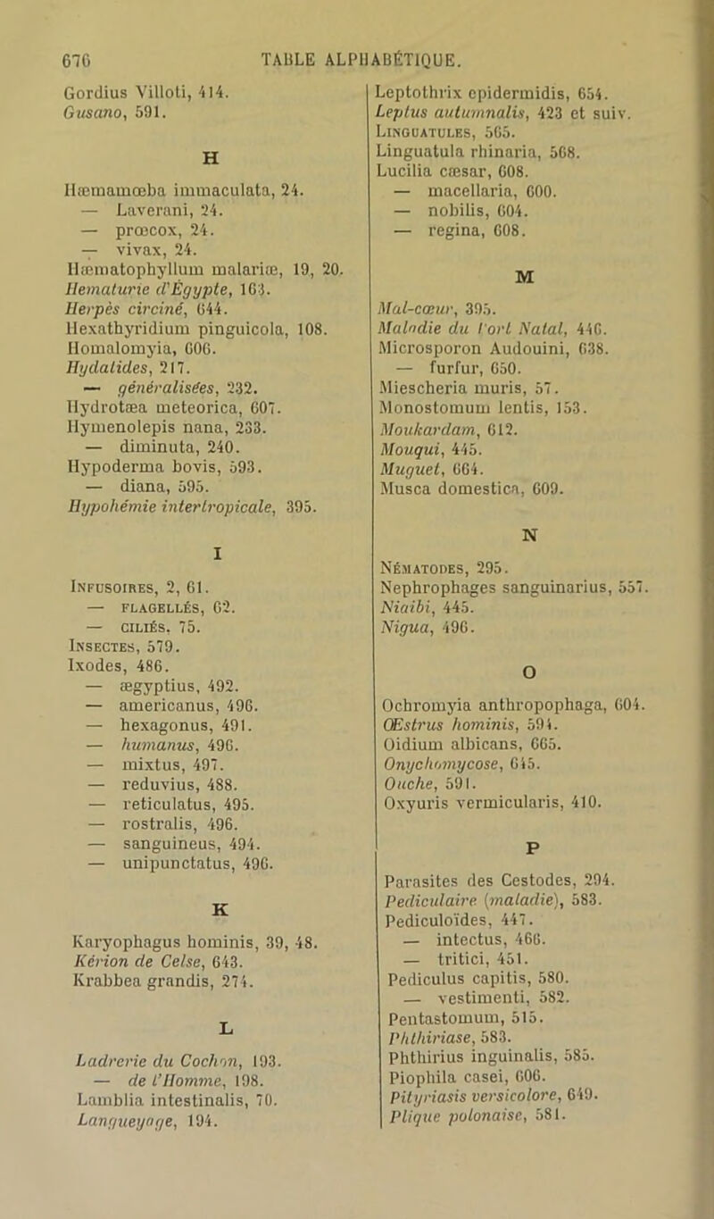 Gordius Villoti, 414. Gusano, 591. H Hæmamœba immaculata, 24. — Laverani, 24. — prœcox, 24. — vivax, 24. llæmatophyllum malariœ, 19, 20. Hématurie cl'Ègypte, 164. Herpès circiné, 644. Hexathyridium pinguicola, 108. Ilomalomyia, 606. Hydatides, 217. — généralisées, 232. Hydrotæa meteorica, 607. Ilymenolepis nana, 233. — diminuta, 240. Hypoderma bovis, 593. — diana, 595. Hypohémie inter tropicale, 395. I Infusoires, 2, 61. — FLAGELLÉS, 62. — CILIÉS, 75. Insectes, 579. Ixodes, 486. — ægyptius, 492. — americanus, 496. — hexagonus, 491. — humanus, 496. — mixtus, 497. — reduvius, 488. — reticulatus, 495. — rostralis, 496. — sanguineus, 494. — unipunctatus, 496. K Karyophagus hominis, 39, 48. Kérion de Celse, 643. Ivrabbea grandis, 274. L Ladrerie du Cochon, 193. — de L’Homme, 198. Lamblia intestinalis, 70. Langueyage, 194. Leptothrix epidertnidis, 654. Leptus autùmnalis, 423 et suiv. Linguatules, 565. Linguatula rhinaria, 508. Lucilia cæsar, 608. — macellaria, 600. — nobilis, 604. — regina, 608. M Mal-cœur, 395. Maladie du l'orl Natal, 446. Microsporon Audouini, 638. — furfur, 650. Miescheria mûris, 57. Monostomum lentis, 153. Moukardam, 612. Mouqui, 445. Muguet, 664. Musca domestica, 609. N Nématodes, 295. Nephrophages sanguinarius, 557. Niaibi, 445. Nigua, 496. O Ochromyia anthropophage, 604. CEstrus hominis, 594. Oidiurn albicans, 665. Onycliomycose, 645. Ouche, 591. Oxyuris vermicularis, 410. P Parasites des Cestodes, 294. Pédiculaire (maladie), 583. Pediculoïdes, 447. — intectus, 466. — tritici, 451. Pediculus capitis, 580. — vestimenti, 582. Pentastomum, 515. Phlhiriase, 583. Phthirius inguinalis, 585. Piopliila casei, 606. Pityriasis versicolore, 649. Pliqtie polonaise, 581.