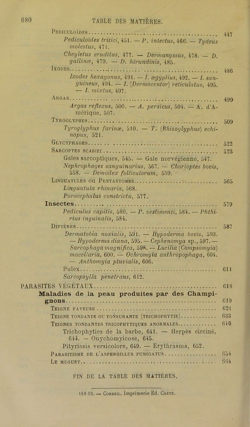 Pediculoïdes 447 Pediculo'ides tritici, 451. — P. intectus, 466. — Tydeus moles tus, 471. Cheyletus erudilus, 477. — Dermanyssus, 478. — D. gallinœ, 479. — D. hirundinis, 485. IXODES 4jjg Ixodes hexagonus, 491. — I. ægyptius, 492. — I. san- guineus, 494. — I. [Dermacentor) reticulatus, 495. — I. mixtus, 497. Argas 499 Argas re/lexus, 500. — A. persicus, 504. — A. d’A- mérique, 507. Tyroglypres 505 Tyroglyphus farinas, 510. — T. (Rhizoglyphus) echi- nopus, 521. Glycyphages 522 Sarcoptes sc.abiei 523 Gales sarcoptiques, 545. — Gale norvégienne, 547. Nephrophages sanguinarius, 567. — Cliorioptes bovis, 558. — Demodex folliculorum, 559. Linguatules ou Pentastomes 565 Linguatula rhinaria, 568. Porocephalus conslridu, 577. Insectes 579 Pediculus capitis, 580. — P. vestimenti, 584. — Phthi- rius inguinalis, 584. Diptères 587 Dermatobia noxialis, 591. — Hypoderma bovis, 593. — Hypoderma diana, 595. — Cephenomya sp., 597. — Sarcophaga magnificà, 598. — Lucilia (Compsomyia) macellaria, 600. — Ochromyia anthropophaga, 604. — Anthomyia pluvialis, 606. Pulex 611 Sarcopsylla penetrans, 612. PARASITES VÉGÉTAUX 61S Maladies de la peau produites par des Champi- gnons G19 Teigne paveuse 621 Teigne tondante ou tonsurante (trichophytie) 633 Teignes tondantes tricophytiques anormales 640 Trichophyties de la barbe, 641. — Herpès circiné, 644. — Onychomyicose, 645. Pityriasis versicolore, 649. — Erythrasma, 652. Parasitisme de l’aspergillus pumigatus 654 Le muguet.. 964 FIN DE LA TABLE DES MATIÈRES. 1S8 05. — CoaBEiL. Imprimerie Ed. Crétê.