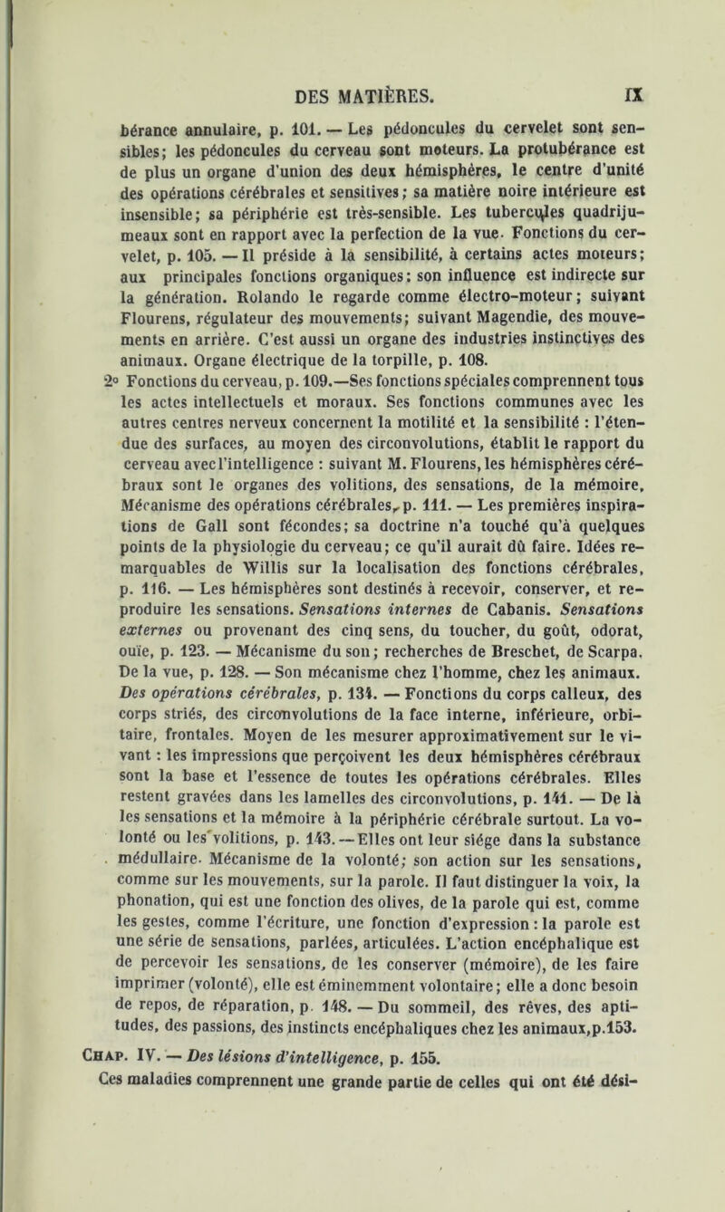 Gérance annulaire, p. 101. — Les pédoncules du cervelet sont sen- sibles; les pédoncules du cerveau sont moteurs. La protubérance est de plus un organe d’union des deux hémisphères, le centre d’unité des opérations cérébrales et sensitives ; sa matière noire intérieure est insensible; sa périphérie est très-sensible. Les tubercv^les quadriju- meaux sont en rapport avec la perfection de la vue- Fonctions du cer- velet, p. 105. — Il préside à la sensibilité, à certains actes moteurs; aux principales fonctions organiques : son influence est indirecte sur la génération. Rolando le regarde comme électro-moteur; suivant Flourens, régulateur des mouvements; suivant Magendie, des mouve- ments en arrière. C’est aussi un organe des industries instinctives des animaux. Organe électrique de la torpille, p. 108. 2» Fonctions du cerveau, p. 109.—Ses fonctions spéciales comprennent tous les actes intellectuels et moraux. Ses fonctions communes avec les autres centres nerveux concernent la motilité et la sensibilité : l’éten- due des surfaces, au moyen des circonvolutions, établit le rapport du cerveau avec l’intelligence : suivant M. Flourens, les hémisphères céré- braux sont le organes des voûtions, des sensations, de la mémoire. Mécanisme des opérations cérébrales,, p. 111. — Les premières inspira- tions de Gall sont fécondes; sa doctrine n’a touché qu’à quelques points de la physiologie du cerveau; ce qu’il aurait dû faire. Idées re- marquables de Willis sur la localisation des fonctions cérébrales, p. 116. — Les hémisphères sont destinés à recevoir, conserver, et re- produire les sensations. Sensations internes de Cabanis. Sensations externes ou provenant des cinq sens, du toucher, du goût, odorat, ouïe, p. 123. — Mécanisme du son; recherches de Breschet, de Scarpa. De la vue, p. 128. — Son mécanisme chez l’homme, chez les animaux. Des opérations cérébrales, p. 134. — Fonctions du corps calleux, des corps striés, des circonvolutions de la face interne, inférieure, orbi- taire, frontales. Moyen de les mesurer approximativement sur le vi- vant : les impressions que perçoivent les deux hémisphères cérébraux sont la base et l’essence de toutes les opérations cérébrales. Elles restent gravées dans les lamelles des circonvolutions, p. 141. — De là les sensations et la mémoire à la périphérie cérébrale surtout. La vo- lonté ou les'volitions, p. 143.—Elles ont leur siège dans la substance médullaire. Mécanisme de la volonté; son action sur les sensations, comme sur les mouvements, sur la parole. Il faut distinguer la voix, la phonation, qui est une fonction des olives, de la parole qui est, comme les gestes, comme l’écriture, une fonction d’expression : la parole est une série de sensations, parlées, articulées. L’action encéphalique est de percevoir les sensations, de les conserver (mémoire), de les faire imprimer (volonté), elle est éminemment volontaire ; elle a donc besoin de repos, de réparation, p 148. — Du sommeil, des rêves, des apti- tudes, des passions, des instincts encéphaliques chez les animaux,p.153. Chap. IV. — Des lésions d’intelligence, p. 155. Ces maladies comprennent une grande partie de celles qui ont été dési-