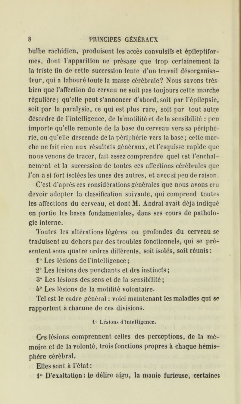 bulbe rachidien, produisent les accès convulsifs et épileptifor- mes, dont l'apparition ne présage que trop certainement la la triste fin de cette succession lente d’un travail désorgnnisa- tcur, qui a labouré toute la masse cérébrale? Nous savons très- bien que l’affection du ccrvau ne suit pas toujours celte marche régulière; qu’elle peut s’annoncer d’abord,soit par l'épilepsie, soit par la paralysie, ce qui est plus rare, soit par tout autre désordre de l'intelligence, de la motilité et de la sensibilité : peu importe qu’elle remonte de la base du cerveau vers sa périphé- rie, ou qu’elle descende delà périphérie vers la base; cette mar- che ne fait rien aux résultats généraux, et l’esquisse rapide que nous venons de tracer, fait assez comprendre quel est l’enchaî - nement et la succession de toutes ccs affections cérébrales que l’on a si fort isolées les unes des autres, et avec si peu de raison. C'est d’après ccs considérations générales que nous avons cru devoir adopter la classification suivante, qui comprend toutes les affections du cerveau, et dont M. Àndral avait déjà indiqué en partie les bases fondamentales, dans ses cours de patholo- gie interne. Toutes les altérations légères ou profondes du cerveau se traduisent au dehors par des troubles fonctionnels, qui se pré- sentent sous quatre ordres différents, soit isolés, soit réunis: 1“ Les lésions de l’intelligence ; 21 Les lésions des penchants cl des instincts; 3° Les lésions des sens cl de la sensibilité ; 4>° Les lésions de la motilité volontaire. Tel est le cadre général : voici maintenant les maladies qui se rapportent à chacune de ces divisions. 1° Lésions d'intelligence. Ces lésions comprennent celles des perceptions, de la mé- moire et de la volonté, trois fonctions propres à chaque hémis- phère cérébral. Elles sont à l’état: 1° D’exaltation: le délire aigu, la manie furieuse, certaines