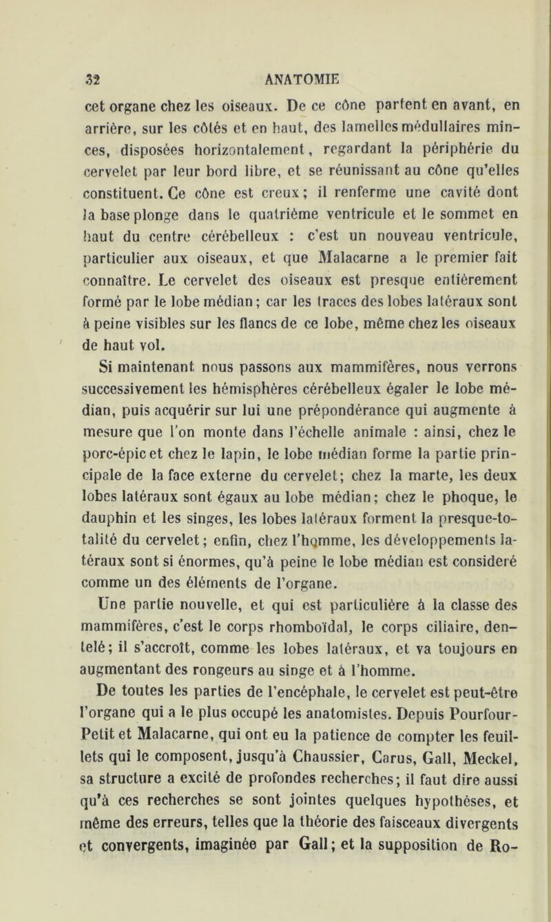 cet organe chez les oiseaux. De ce cône parlent en avant, en arrière, sur les côtés et en haut, des lamelles médullaires min- ces, disposées horizontalement, regardant la périphérie du cervelet par leur bord libre, et se réunissant au cône qu’elles constituent. Ce cône est creux ; il renferme une cavité dont la base plonge dans le quatrième ventricule et le sommet en haut du centre cérébelleux : c’est un nouveau ventricule, particulier aux oiseaux, et que Malacarne a le premier fait connaître. Le cervelet des oiseaux est presque entièrement formé par le lobe médian ; car les traces des lobes latéraux sont à peine visibles sur les flancs de ce lobe, même chez les oiseaux de haut vol. Si maintenant nous passons aux mammifères, nous verrons successivement les hémisphères cérébelleux égaler le lobe mé- dian, puis acquérir sur lui une prépondérance qui augmente à mesure que l’on monte dans l’échelle animale : ainsi, chez le porc-épic et chez le lapin, le lobe médian forme la partie prin- cipale de la face externe du cervelet; chez la marte, les deux lobes latéraux sont égaux au lobe médian; chez le phoque, le dauphin et les singes, les lobes latéraux forment la presque-to- talité du cervelet; enfin, chez l’homme, les développements la- téraux sont si énormes, qu’à peine le lobe médian est considéré comme un des éléments de l’organe. Une partie nouvelle, et qui est particulière à la classe des mammifères, c’est le corps rhomboïdal, le corps ciliaire, den- telé; il s’accroît, comme les lobes latéraux, et va toujours en augmentant des rongeurs au singe et à l’homme. De toutes les parties de l’encéphale, le cervelet est peut-être l’organe qui a le plus occupé les anatomistes. Depuis Pourfour- Petit et Malacarne, qui ont eu la patience de compter les feuil- lets qui le composent, jusqu’à Chaussier, Garus, Gall, Meckel, sa structure a excité de profondes recherches; il faut dire aussi qu’à ces recherches se sont jointes quelques hypothèses, et même des erreurs, telles que la théorie des faisceaux divergents et convergents, imaginée par Gall ; et la supposition de Ro-