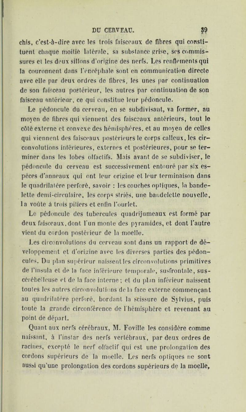 chis, c’cst-à-dire avec les 1 rois faisceaux de fibres qui consti- tuent chaque moitié latérale, sa substance grise, ses commis- sures et les deux sillons d'origine des nerfs. Les renflements qui la couronnent dans l'encéphale sont en communication directe avec elle par deux ordres do fibres, les unes par continuation de son faisceau postérieur, les autres par continuation de son faisceau antérieur, ce qui constitue leur pédoncule. Le pédoncule du cerveau, en se subdivisant, va former, au moyen de fibres qui viennent des faisceaux antérieurs, tout le côté externe et convexe des hémisphères, et au moyen de celles qui viennent des faisceaux postérieurs le corps calleux, les cir- convolutions intérieures, externes et postérieures, pour se ter- miner dans les lobes olfactifs. Mais avant de se subdiviser, le pédoncule du cerveau est successivement entouré par six es- pèces d’anneaux qui ont leur origine et leur terminaison dans le quadrilatère perforé, savoir : les couches optiques, 1-a bande- lette demi-circulaire, les corps striés, une bandelette nouvelle, la voûte à trois piliers et enfin l’ourlet. Le pédoncule des tubercules quadrijumeaux est formé par deux faisceaux,dont l'un monte des pyramides, et dont l’autre vient du cordon postérieur de la moelle. Les circonvolutions du cerveau sont dans un rapport de dé- veloppement et d’origine av^c les diverses parties des pédon- cules. Du plan supérieur naissent les circonvolutions primitives de l’insula et de la face inférieure temporale, susfrontale, sus- cérébelleuse et de la face interne; et du plan inférieur naissent toutes les autres circonvolutions delà face externe commençant au quadrilatère perforé, bordant la scissure de Sylvius, puis toute la grande circonférence de 1 hémisphère et revenant au point de départ. Quant aux nerfs cérébraux, M. Foville les considère comme naissant, à l’instar des nerfs vertébraux, par deux ordres de racines, excepté le nerf olfactif qui est une prolongation des cordons supérieurs de la moelle. Les nerfs optiques ne sont aussi qu’une prolongation des cordons supérieurs de la moelle.