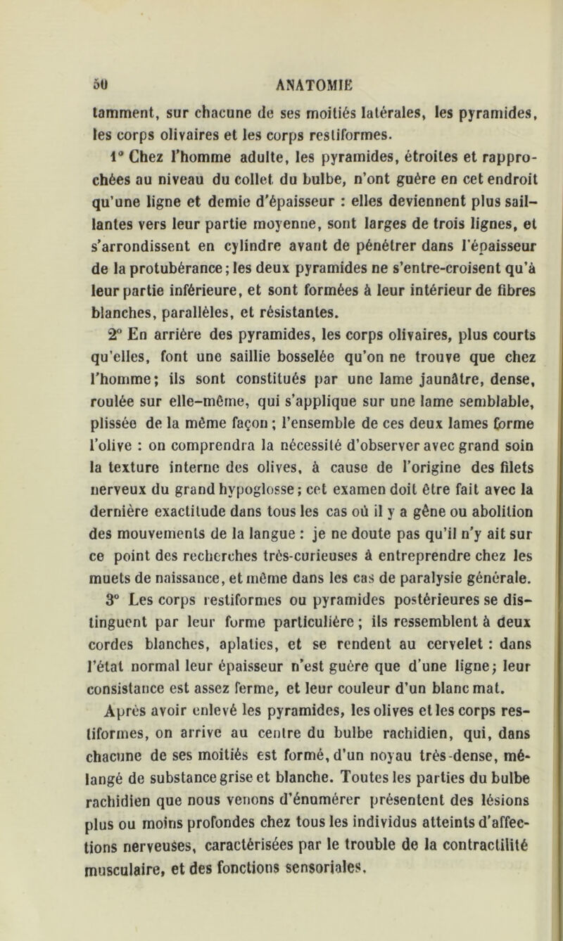 tamment, sur chacune de ses moitiés latérales, les pyramides, les corps olivaires et les corps restiformes. 1° Chez l’homme adulte, les pyramides, étroites et rappro- chées au niveau du collet du bulbe, n’ont guère en cet endroit qu’une ligne et demie d'épaisseur : elles deviennent plus sail- lantes vers leur partie moyenne, sont larges de trois lignes, et s’arrondissent en cylindre avant de pénétrer dans l’épaisseur de la protubérance ; les deux pyramides ne s’entre-croisent qu’à leur partie inférieure, et sont formées à leur intérieur de fibres blanches, parallèles, et résistantes. 2° En arrière des pyramides, les corps olivaires, plus courts qu’elles, font une saillie bosselée qu’on ne trouve que chez l’homme; ils sont constitués par une lame jaunâtre, dense, roulée sur elle-même, qui s’applique sur une lame semblable, plissée de la même façon ; l’ensemble de ces deux lames Corme l’olive : on comprendr a la nécessité d’observer avec grand soin la texture interne des olives, à cause de l’origine des filets nerveux du grand hypoglosse; cet examen doit être fait avec la dernière exactitude dans tous les cas où il y a gêne ou abolition des mouvements de la langue : je ne doute pas qu’il n’y ait sur ce point des recherches très-curieuses à entreprendre chez les muets de naissance, et même dans les cas de paralysie générale. 3° Les corps restiformes ou pyramides postérieures se dis- tinguent par leur forme particulière ; ils ressemblent à deux cordes blanches, aplaties, et se rendent au cervelet : dans l’état normal leur épaisseur n’est guère que d’une ligne; leur consistance est assez ferme, et leur couleur d’un blanc mat. Après avoir enlevé les pyramides, les olives et les corps res- tiformes, on arrive au centre du bulbe rachidien, qui, dans chacune de ses moitiés est formé, d’un noyau très-dense, mé- langé de substance grise et blanche. Toutes les parties du bulbe rachidien que nous venons d’énumérer présentent des lésions plus ou moins profondes chez tous les individus atteints d’affec- tions nerveuses, caractérisées par le trouble de la contractilité musculaire, et des fonctions sensoriales.