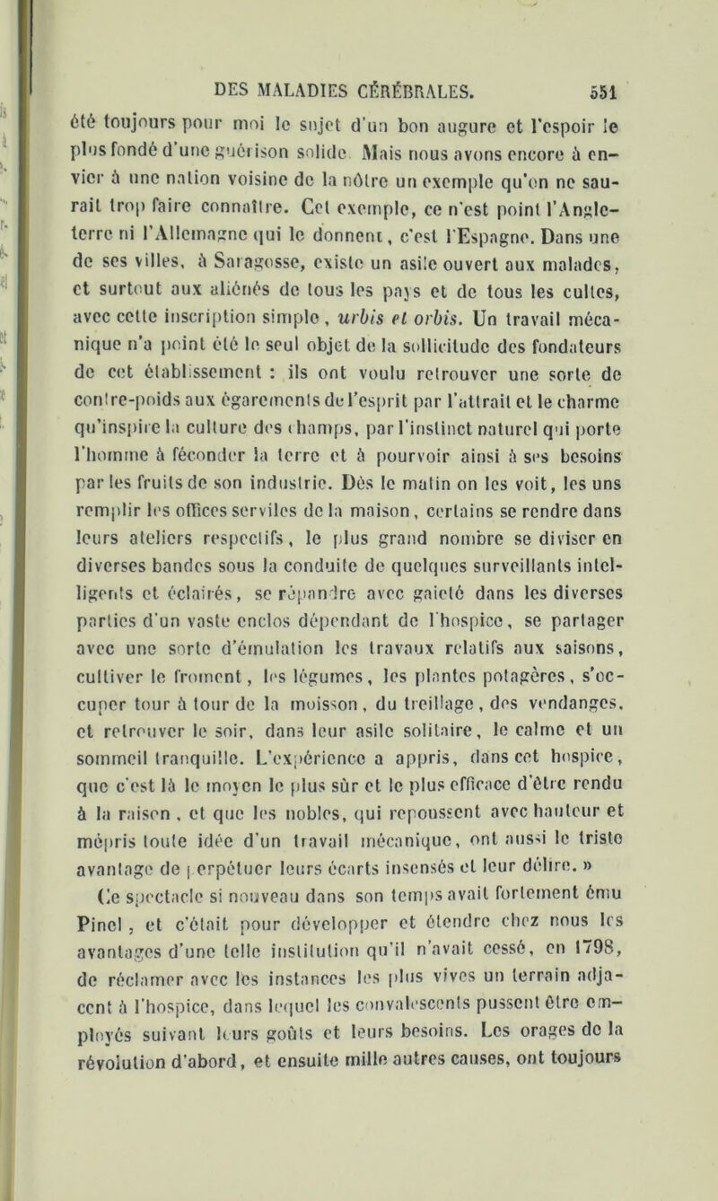 ôté toujours pour moi le sujet d’un bon augure et l’espoir le plus fondé d une guôi ison solide Mais nous avons encore ù en- vier à une nation voisine de la nôtre un exemple qu’on ne sau- rait trop faire connaître. Cet exemple, ce n'est point l’Angle- terre ni l’Allemagne qui le donnent, c’est l'Espagne. Dans une de ses villes, it Satagosse, existe un asile ouvert aux malades, et surtout aux aliénés de tous les pays et de tous les cultes, avec cette inscription simple , urbis et orbis. Un travail méca- nique n’a point été le seul objet de la sollicitude des fondateurs de cet établissement : ils ont voulu retrouver une sorte de contre-poids aux égarements du l’esprit par l’attrait et le charme qu’inspire la culture des i hamps, par l’instinct naturel qui porte l’homme à féconder la terre et à pourvoir ainsi à ses besoins parles fruits de son industrie. Dés le malin on les voit, les uns remplir les offices serviles de la maison, certains se rendre dans leurs aleliers respectifs, le [dus grand nombre se diviser en diverses bandes sous la conduite de quelques surveillants intel- ligents et éclairés, se répandre avec gaieté dans les diverses parties d'un vaste enclos dépendant de l'hospice, se partager avec une sorte d’émulation les travaux relatifs aux saisons, cultiver le froment, les légumes, les plantes potagères, s’oc- cuper tour à tour de la moisson, du treillage, des vendanges, et retrouver le soir, dans leur asile solitaire, le calme et un sommeil tranquille. L’expcricncc a appris, dans cet hospice, que c'est là le moyen le plus sur et le plus efficace d’être rendu à la raison , et que les nobles, qui repoussent avec hauteur et mépris toute idée d’un travail mécanique, ont aussi le triste avantage de \ erpétucr leurs écarts insensés et leur délire. » (le spectacle si nouveau dans son temps avait fortement ému Pinel , et c’élait pour développer et étendre chez nous les avantages d’une telle institution qu'il n’avait cessé, en 1798, de réclamer avec les instances les plus vives un terrain adja- cent à l’hospice, dans lequel les convalescents pussent être em- ployés suivant leurs goûts et leurs besoins. Les orages de la révolution d’abord, et ensuite mille autres causes, ont toujours