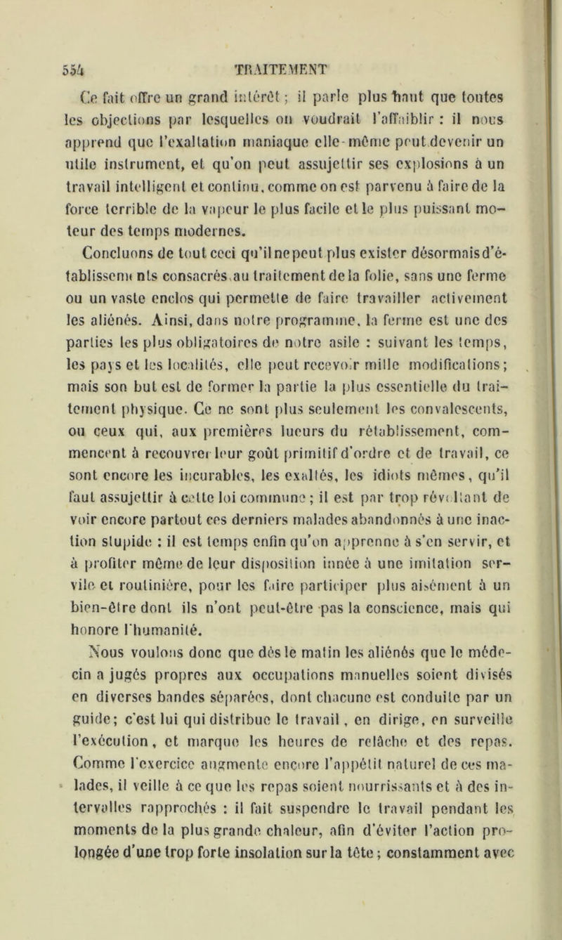 Ce fait offre un grand inténîl ; il parle plus liant que toutes les objections par lesquelles on voudrait l’affaiblir : il nous apprend que l’exaltation maniaque elle même peut devenir un utile instrument, et qu’on peut assujettir ses explosions à un travail intelligent et continu, comme on est parvenu à faire de la force terrible de la vapeur le plus facile elle plus puissant mo- teur des temps modernes. Concluons de tout ceci qu’il nepeut plus exister désormaisd’é* tablissenn nts consacrés,au traitement delà folie, sans une ferme ou un vaste enclos qui permette de faire travailler activement les aliénés. Ainsi, dans notre programme, la ferme est une des parties les plus obligatoires de notre asile : suivant les temps, les pays et les localités, elle peut recevoir mille modifications; mais son but est de former la partie la plus essentielle du trai- tement physique. Ce ne sont plus seulement les convalescents, ou ceux qui, aux premières lueurs du rétablissement, com- mencent à recouvrerleur goût primitif d’ordre et de travail, ce sont encore les incurables, les exaltés, les idiots mêmes, qu'il faut assujettir à celle loi commune ; il est par trop révoltant de voir encore partout ces derniers malades abandonnés à une inac- tion stupide : il est temps enfin qu’on apprenne à s’en serv ir, et à profiter même de leur disposition innée à une imitation ser- vile ci routinière, pour les faire participer plus aisément à un bien-être dont ils n’ont peut-être pas la conscience, mais qui honore l'humanité. Nous voulons donc que dés le matin les aliénés que le méde- cin a jugés propres aux occupations manuelles soient divisés en diverses bandes séparées, dont chacune est conduite par un guide; c'est lui qui distribue le Iravail, en dirige, en surveille l’exécution, et marque les heures de relâche et des repas. Comme l'exercice augmente encore l’appétit naturel de ces ma- lades, il veille à ce que les repas soient nourrissants et h des in- tervalles rapprochés : il fait suspendre le travail pendant les moments de la plus grande chaleur, afin d’éviter l’action pro- longée d’une trop forte insolation sur la tête ; constamment avec