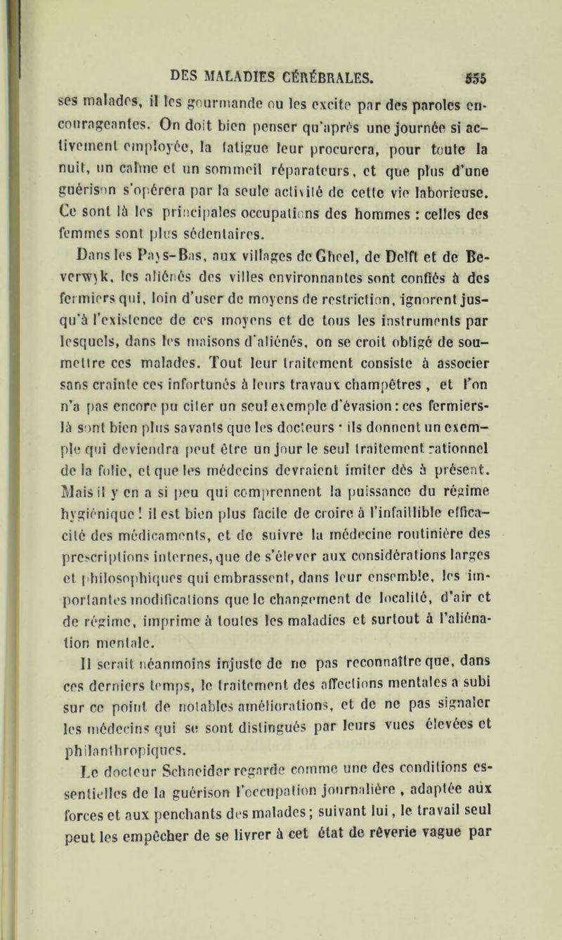 ses malades, il les gourmande ou les excite par des paroles en- courageantes. On doit bien penser qu'aprés une journée si ac- tivement employée, la laligue leur procurera, pour toute la nuit, un calme et un sommeil réparateurs, et que plus d’une guérison s opérera par la seule activité de cette vie laborieuse. Ce sont là les principales occupations des hommes : celles des femmes sont plus sédentaires. Dans les Pajs-Bas, aux villages de Ghcel, de Delft et de Be- verxv^k, les aliénés des villes environnantes sont confiés à des fermiers qui, loin d’user de moyens de restriction, ignorent jus- qu’à l’existence de ces moyens et. de tous les instruments par lesquels, dans les maisons d'aliénés, on se croit obligé de sou- mettre ces malades. Tout leur traitement consiste à associer sans crainte ces infortunés à leurs travaux champêtres , et l’on n’a pas encore pu ciler un seul exemple d’évasion : ces fermiers- là sont bien plus savants que les docteurs * ils donnent un exem- ple qui deviendra peut être un jour le seul traitement rationnel de la folie, et que les médecins devraient imiter dés à présent. Mais il y en a si peu qui comprennent la puissance du régime hygiénique 1 il est bien plus facile de croire à l’infaillible effica- cité des médicaments, et de suivre lu médecine routinière des prescriptions internes,que de s’élever aux considérations larges et philosophiques qui embrassent, dans leur ensemble, les im- portantes modifications que le changement de localité, d’air et de régime, imprime à toutes les maladies et surtout à l’aliéna- tion moniale. 11 serait néanmoins injuste de ne pas reconnaître que, dans ces derniers temps, le traitement des affections mentales a subi sur ce point de notables améliorations, et de ne pas signaler les médecins qui si; sont distingués par leurs vues élevées et philanthropiques. Le docteur Schneider regarde comme une des conditions es- sentielles de la guérison l’occupation journalière , adaptée aux forces et aux penchants des malades ; suivant lui, le travail seul peut les empêcher de se livrer à cet état de rêverie vague par