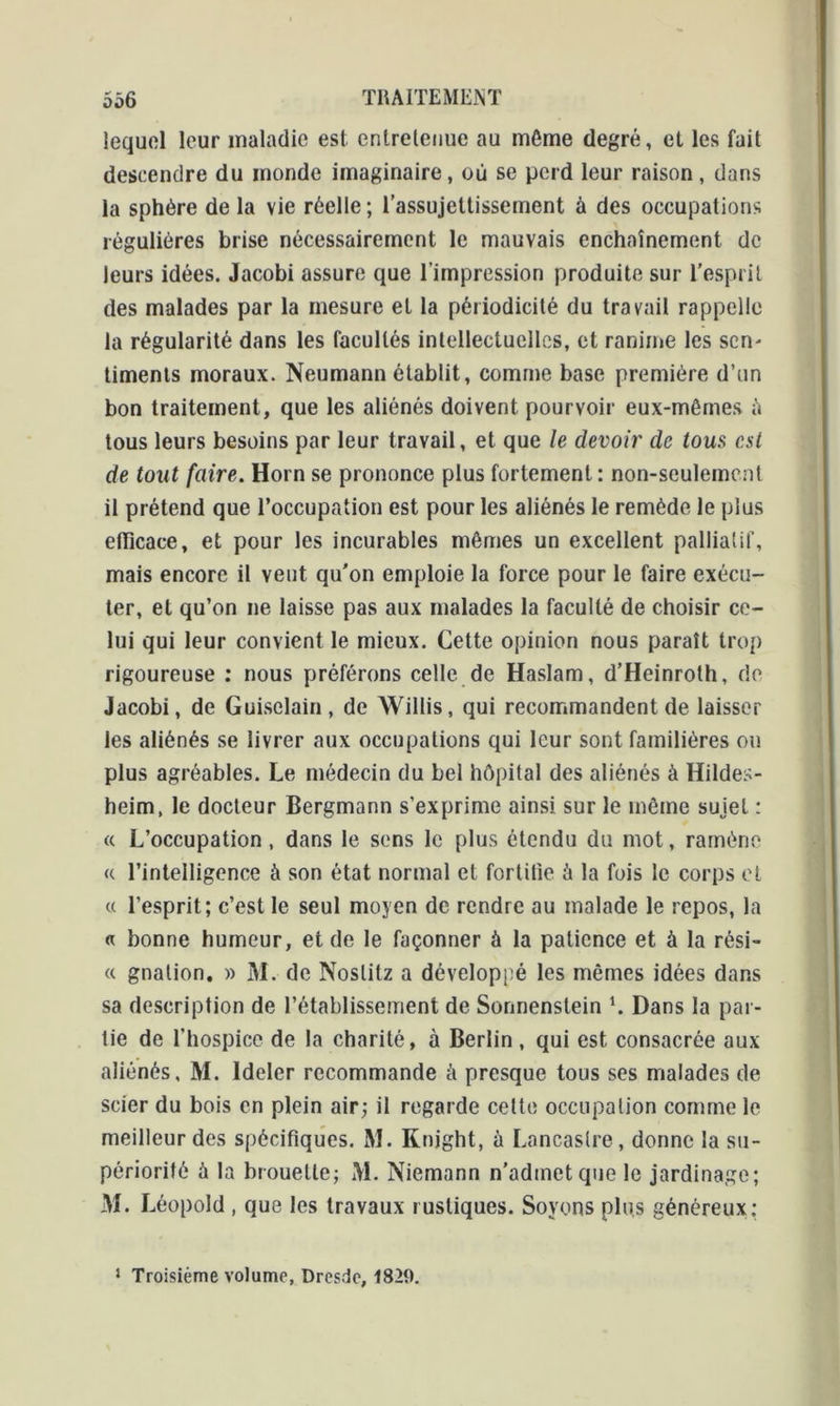 lequel leur maladie est enlrelenue au môme degré, et les fait descendre du monde imaginaire, où se perd leur raison , dans la sphère delà vie réelle; l’assujettissement à des occupations régulières brise nécessairement le mauvais enchaînement de leurs idées. Jacobi assure que l’impression produite sur l’esprit des malades par la mesure et la périodicité du travail rappelle la régularité dans les facultés intellectuelles, et ranime les sen- timents moraux. Neumann établit, comme base première d’un bon traitement, que les aliénés doivent pourvoir eux-mêmes h tous leurs besoins par leur travail, et que le devoir de tous est de tout faire. Horn se prononce plus fortement: non-seulement il prétend que l’occupation est pour les aliénés le remède le plus efficace, et pour les incurables mêmes un excellent palliatif, mais encore il veut qu'on emploie la force pour le faire exécu- ter, et qu’on ne laisse pas aux malades la faculté de choisir ce- lui qui leur convient le mieux. Cette opinion nous paraît trop rigoureuse : nous préférons celle de Haslam, d’Heinroth, de Jacobi, de Guiselain, de Willis, qui recommandent de laisser les aliénés se livrer aux occupations qui leur sont familières ou plus agréables. Le médecin du bel hôpital des aliénés à Hildes- heim, le docteur Bergmann s’exprime ainsi sur le même sujet : « L’occupation, dans le sens le plus étendu du mot, ramène « l’intelligence à son état normal et fortifie à la fois le corps et « l’esprit; c’est le seul moyen de rendre au malade le repos, la « bonne humeur, et de le façonner à la patience et à la rési- « gnation. » M. de Noslilz a développé les mêmes idées dans sa description de l’établissement de Sormenstein L Dans la par- tie de l’hospice de la charité, à Berlin , qui est consacrée aux aliénés, M. Ideler recommande à presque tous ses malades de scier du bois en plein air; il regarde cette occupation comme le meilleur des spécifiques. M. Knjght, à Lancaslre, donne la su- périorité à la brouette; M. Niemann n'admet que le jardinage; M. Léopold , que les travaux rustiques. Soyons plus généreux: 1 Troisième volume, Dresde, 1829.