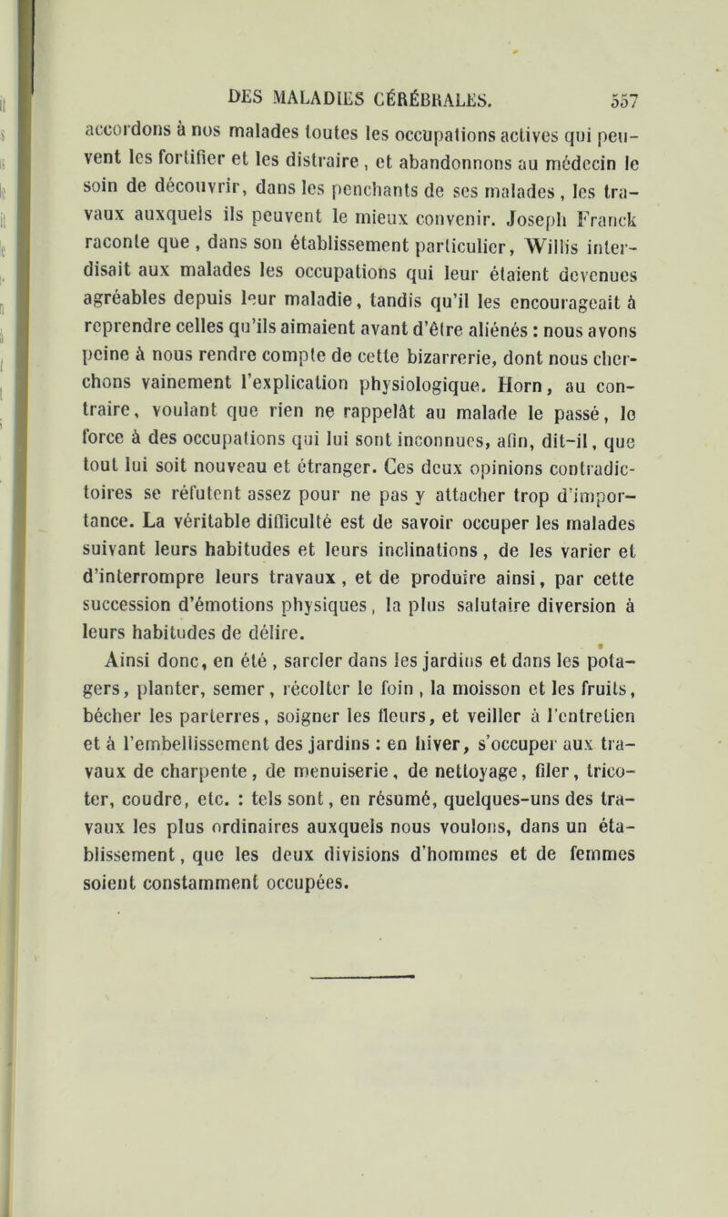 accordons à nos malades toutes les occupations actives qui peu- vent les fortifier et les distraire , et abandonnons au médecin le soin de découvrir, dans les penchants de ses malades, les tra- vaux auxquels ils peuvent le mieux convenir. Joseph Franck raconte que , dans son établissement particulier, Willis inter- disait aux malades les occupations qui leur étaient devenues agréables depuis leur maladie, tandis qu’il les encourageait à reprendre celles qu’ils aimaient avant d’être aliénés : nous avons peine à nous rendre compte de cette bizarrerie, dont nous cher- chons vainement l’explication physiologique. Horn, au con- traire, voulant que rien ne rappelât au malade le passé, le force à des occupations qui lui sont inconnues, afin, dit-il, que tout lui soit nouveau et étranger. Ces deux opinions contradic- toires se réfutent assez pour ne pas y attacher trop d’impor- tance. La véritable difficulté est de savoir occuper les malades suivant leurs habitudes et leurs inclinations, de les varier et d’interrompre leurs travaux, et de produire ainsi, par cette succession d’émotions physiques, la plus salutaire diversion à leurs habitudes de délire. • Ainsi donc, en été , sarcler dans les jardins et dans les pota- gers, planter, semer, récolter le foin , la moisson et les fruits, bêcher les parterres, soigner les fleurs, et veiller à l’entretien et à l’embellissement des jardins : en hiver, s’occuper aux tra- vaux de charpente, de menuiserie, de nettoyage, filer, trico- ter, coudre, etc. : tels sont, en résumé, quelques-uns des tra- vaux les plus ordinaires auxquels nous voulons, dans un éta- blissement , que les deux divisions d’hommes et de femmes soient constamment occupées.